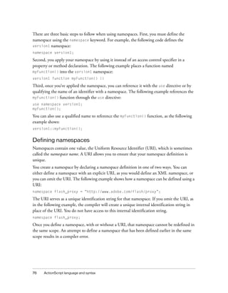 There are three basic steps to follow when using namespaces. First, you must define the
namespace using the namespace keyword. For example, the following code defines the
version1 namespace:
namespace version1;

Second, you apply your namespace by using it instead of an access control specifier in a
property or method declaration. The following example places a function named
myFunction() into the version1 namespace:
version1 function myFunction() {}

Third, once you’ve applied the namespace, you can reference it with the use directive or by
qualifying the name of an identifier with a namespace. The following example references the
myFunction() function through the use directive:
use namespace version1;
myFunction();

You can also use a qualified name to reference the myFunction() function, as the following
example shows:
version1::myFunction();

Defining namespaces
Namespaces contain one value, the Uniform Resource Identifier (URI), which is sometimes
called the namespace name. A URI allows you to ensure that your namespace definition is
unique.
You create a namespace by declaring a namespace definition in one of two ways. You can
either define a namespace with an explicit URI, as you would define an XML namespace, or
you can omit the URI. The following example shows how a namespace can be defined using a
URI:
namespace flash_proxy = “http://www.adobe.com/flash/proxy”;

The URI serves as a unique identification string for that namespace. If you omit the URI, as
in the following example, the compiler will create a unique internal identification string in
place of the URI. You do not have access to this internal identification string.
namespace flash_proxy;

Once you define a namespace, with or without a URI, that namespace cannot be redefined in
the same scope. An attempt to define a namespace that has been defined earlier in the same
scope results in a compiler error.

76

ActionScript language and syntax

 