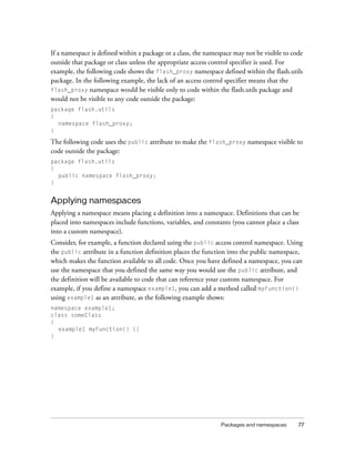 If a namespace is defined within a package or a class, the namespace may not be visible to code
outside that package or class unless the appropriate access control specifier is used. For
example, the following code shows the flash_proxy namespace defined within the flash.utils
package. In the following example, the lack of an access control specifier means that the
flash_proxy namespace would be visible only to code within the flash.utils package and
would not be visible to any code outside the package:
package flash.utils
{
namespace flash_proxy;
}

The following code uses the public attribute to make the flash_proxy namespace visible to
code outside the package:
package flash.utils
{
public namespace flash_proxy;
}

Applying namespaces
Applying a namespace means placing a definition into a namespace. Definitions that can be
placed into namespaces include functions, variables, and constants (you cannot place a class
into a custom namespace).
Consider, for example, a function declared using the public access control namespace. Using
the public attribute in a function definition places the function into the public namespace,
which makes the function available to all code. Once you have defined a namespace, you can
use the namespace that you defined the same way you would use the public attribute, and
the definition will be available to code that can reference your custom namespace. For
example, if you define a namespace example1, you can add a method called myFunction()
using example1 as an attribute, as the following example shows:
namespace example1;
class someClass
{
example1 myFunction() {}
}

Packages and namespaces

77

 