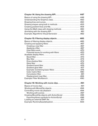 Chapter 14: Using the drawing API . . . . . . . . . . . . . . . . . . . . . . . 447
Basics of using the drawing API. . . . . . . . . . . . . . . . . . . . . . . . . . . . . . . .448
Understanding the Graphics class . . . . . . . . . . . . . . . . . . . . . . . . . . . . . 450
Drawing lines and curves . . . . . . . . . . . . . . . . . . . . . . . . . . . . . . . . . . . . . 450
Drawing shapes using built-in methods . . . . . . . . . . . . . . . . . . . . . . . . .453
Creating gradient lines and fills. . . . . . . . . . . . . . . . . . . . . . . . . . . . . . . . 454
Using the Math class with drawing methods . . . . . . . . . . . . . . . . . . . . 460
Animating with the drawing API . . . . . . . . . . . . . . . . . . . . . . . . . . . . . . . . 461
Example: Algorithmic Visual Generator . . . . . . . . . . . . . . . . . . . . . . . . .462
Chapter 15: Filtering display objects . . . . . . . . . . . . . . . . . . . . . . 465
Basics of filtering display objects. . . . . . . . . . . . . . . . . . . . . . . . . . . . . . .465
Creating and applying filters . . . . . . . . . . . . . . . . . . . . . . . . . . . . . . . . . . . 467
Creating a new filter . . . . . . . . . . . . . . . . . . . . . . . . . . . . . . . . . . . . . . . . 467
Applying a filter . . . . . . . . . . . . . . . . . . . . . . . . . . . . . . . . . . . . . . . . . . . . 467
How filters work. . . . . . . . . . . . . . . . . . . . . . . . . . . . . . . . . . . . . . . . . . . .470
Potential issues for working with filters . . . . . . . . . . . . . . . . . . . . . . .470
Available display filters . . . . . . . . . . . . . . . . . . . . . . . . . . . . . . . . . . . . . . . . 472
Bevel filter. . . . . . . . . . . . . . . . . . . . . . . . . . . . . . . . . . . . . . . . . . . . . . . . . 473
Blur filter . . . . . . . . . . . . . . . . . . . . . . . . . . . . . . . . . . . . . . . . . . . . . . . . . .474
Drop shadow filter. . . . . . . . . . . . . . . . . . . . . . . . . . . . . . . . . . . . . . . . . .474
Glow filter . . . . . . . . . . . . . . . . . . . . . . . . . . . . . . . . . . . . . . . . . . . . . . . . .475
Gradient bevel filter. . . . . . . . . . . . . . . . . . . . . . . . . . . . . . . . . . . . . . . . . 476
Gradient glow filter . . . . . . . . . . . . . . . . . . . . . . . . . . . . . . . . . . . . . . . . . 477
Example: Combining basic filters . . . . . . . . . . . . . . . . . . . . . . . . . . . . 478
Color matrix filter . . . . . . . . . . . . . . . . . . . . . . . . . . . . . . . . . . . . . . . . . . 480
Convolution filter . . . . . . . . . . . . . . . . . . . . . . . . . . . . . . . . . . . . . . . . . . . 481
Displacement map filter. . . . . . . . . . . . . . . . . . . . . . . . . . . . . . . . . . . . .484
Example: Filter Workbench. . . . . . . . . . . . . . . . . . . . . . . . . . . . . . . . . . . 490
Chapter 16: Working with movie clips. . . . . . . . . . . . . . . . . . . . . . 491
Basics of movie clips . . . . . . . . . . . . . . . . . . . . . . . . . . . . . . . . . . . . . . . . . 491
Working with MovieClip objects. . . . . . . . . . . . . . . . . . . . . . . . . . . . . . . 494
Controlling movie clip playback . . . . . . . . . . . . . . . . . . . . . . . . . . . . . . . 494
Working with scenes . . . . . . . . . . . . . . . . . . . . . . . . . . . . . . . . . . . . . . .497
Creating MovieClip objects with ActionScript . . . . . . . . . . . . . . . . . . 498
Exporting library symbols for ActionScript . . . . . . . . . . . . . . . . . . . 498
Loading an external SWF file . . . . . . . . . . . . . . . . . . . . . . . . . . . . . . . . . . 501
Example: RuntimeAssetsExplorer . . . . . . . . . . . . . . . . . . . . . . . . . . . . . 503

8

 