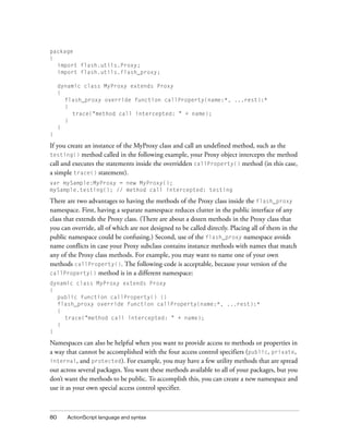 package
{
import flash.utils.Proxy;
import flash.utils.flash_proxy;
dynamic class MyProxy extends Proxy
{
flash_proxy override function callProperty(name:*, ...rest):*
{
trace("method call intercepted: " + name);
}
}
}

If you create an instance of the MyProxy class and call an undefined method, such as the
testing() method called in the following example, your Proxy object intercepts the method
call and executes the statements inside the overridden callProperty() method (in this case,
a simple trace() statement).
var mySample:MyProxy = new MyProxy();
mySample.testing(); // method call intercepted: testing

There are two advantages to having the methods of the Proxy class inside the flash_proxy
namespace. First, having a separate namespace reduces clutter in the public interface of any
class that extends the Proxy class. (There are about a dozen methods in the Proxy class that
you can override, all of which are not designed to be called directly. Placing all of them in the
public namespace could be confusing.) Second, use of the flash_proxy namespace avoids
name conflicts in case your Proxy subclass contains instance methods with names that match
any of the Proxy class methods. For example, you may want to name one of your own
methods callProperty(). The following code is acceptable, because your version of the
callProperty() method is in a different namespace:
dynamic class MyProxy extends Proxy
{
public function callProperty() {}
flash_proxy override function callProperty(name:*, ...rest):*
{
trace("method call intercepted: " + name);
}
}

Namespaces can also be helpful when you want to provide access to methods or properties in
a way that cannot be accomplished with the four access control specifiers (public, private,
internal, and protected). For example, you may have a few utility methods that are spread
out across several packages. You want these methods available to all of your packages, but you
don’t want the methods to be public. To accomplish this, you can create a new namespace and
use it as your own special access control specifier.

80

ActionScript language and syntax

 