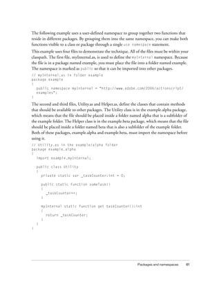 The following example uses a user-defined namespace to group together two functions that
reside in different packages. By grouping them into the same namespace, you can make both
functions visible to a class or package through a single use namespace statement.
This example uses four files to demonstrate the technique. All of the files must be within your
classpath. The first file, myInternal.as, is used to define the myInternal namespace. Because
the file is in a package named example, you must place the file into a folder named example.
The namespace is marked as public so that it can be imported into other packages.
// myInternal.as in folder example
package example
{
public namespace myInternal = "http://www.adobe.com/2006/actionscript/
examples";
}

The second and third files, Utility.as and Helper.as, define the classes that contain methods
that should be available to other packages. The Utility class is in the example.alpha package,
which means that the file should be placed inside a folder named alpha that is a subfolder of
the example folder. The Helper class is in the example.beta package, which means that the file
should be placed inside a folder named beta that is also a subfolder of the example folder.
Both of these packages, example.alpha and example.beta, must import the namespace before
using it.
// Utility.as in the example/alpha folder
package example.alpha
{
import example.myInternal;
public class Utility
{
private static var _taskCounter:int = 0;
public static function someTask()
{
_taskCounter++;
}
myInternal static function get taskCounter():int
{
return _taskCounter;
}
}
}

Packages and namespaces

81

 