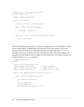 // Helper.as in the example/beta folder
package example.beta
{
import example.myInternal;
public class Helper
{
private static var _timeStamp:Date;
public static function someTask()
{
_timeStamp = new Date();
}
myInternal static function get lastCalled():Date
{
return _timeStamp;
}
}
}

The fourth file, NamespaceUseCase.as, is the main application class, and should be a sibling
to the example folder. In Adobe Flash CS3 Professional, this class would be used as the
document class for the FLA. The NamespaceUseCase class also imports the myInternal
namespace and uses it to call the two static methods that reside in the other packages. The
example uses static methods only to simplify the code. Both static and instance methods can
be placed in the myInternal namespace.
// NamespaceUseCase.as
package
{
import flash.display.MovieClip;
import example.myInternal;
import example.alpha.Utility;
import example.beta.Helper;

// import namespace
// import Utility class
// import Helper class

public class NamespaceUseCase extends MovieClip
{
public function NamespaceUseCase()
{
use namespace myInternal;
Utility.someTask();
Utility.someTask();
trace(Utility.taskCounter); // 2

82

ActionScript language and syntax

 
