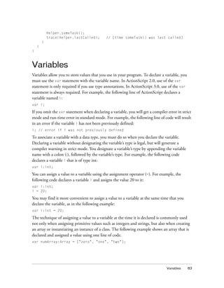 Helper.someTask();
trace(Helper.lastCalled);

// [time someTask() was last called]

}
}
}

Variables
Variables allow you to store values that you use in your program. To declare a variable, you
must use the var statement with the variable name. In ActionScript 2.0, use of the var
statement is only required if you use type annotations. In ActionScript 3.0, use of the var
statement is always required. For example, the following line of ActionScript declares a
variable named i:
var i;

If you omit the var statement when declaring a variable, you will get a compiler error in strict
mode and run-time error in standard mode. For example, the following line of code will result
in an error if the variable i has not been previously defined:
i; // error if i was not previously defined

To associate a variable with a data type, you must do so when you declare the variable.
Declaring a variable without designating the variable’s type is legal, but will generate a
compiler warning in strict mode. You designate a variable’s type by appending the variable
name with a colon (:), followed by the variable’s type. For example, the following code
declares a variable i that is of type int:
var i:int;

You can assign a value to a variable using the assignment operator (=). For example, the
following code declares a variable i and assigns the value 20 to it:
var i:int;
i = 20;

You may find it more convenient to assign a value to a variable at the same time that you
declare the variable, as in the following example:
var i:int = 20;

The technique of assigning a value to a variable at the time it is declared is commonly used
not only when assigning primitive values such as integers and strings, but also when creating
an array or instantiating an instance of a class. The following example shows an array that is
declared and assigned a value using one line of code.
var numArray:Array = ["zero", "one", "two"];

Variables

83

 