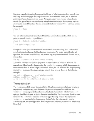 Run-time type checking also allows more flexible use of inheritance than does compile-time
checking. By deferring type checking to run time, standard mode allows you to reference
properties of a subclass even if you upcast. An upcast occurs when you use a base class to
declare the type of a class instance but use a subclass to instantiate it. For example, you can
create a class named ClassBase that can be extended (classes with the final attribute cannot
be extended):
class ClassBase
{
}

You can subsequently create a subclass of ClassBase named ClassExtender, which has one
property named someString, as follows:
class ClassExtender extends ClassBase
{
var someString:String;
}

Using both classes, you can create a class instance that is declared using the ClassBase data
type, but instantiated using the ClassExtender constructor. An upcast is considered a safe
operation, because the base class does not contain any properties or methods that are not in
the subclass.
var myClass:ClassBase = new ClassExtender();

A subclass, however, does contain properties or methods that its base class does not. For
example, the ClassExtender class contains the someString property, which does not exist in
the ClassBase class. In ActionScript 3.0 standard mode, you can reference this property using
the myClass instance without generating a compile-time error, as shown in the following
example:
var myClass:ClassBase = new ClassExtender();
myClass.someString = "hello";
// no error in ActionScript 3.0 standard mode

The is operator
The is operator, which is new for ActionScript 3.0, allows you to test whether a variable or
expression is a member of a given data type. In previous versions of ActionScript, the
instanceof operator provided this functionality, but in ActionScript 3.0 the instanceof
operator should not be used to test for data type membership. The is operator should be used
instead of the instanceof operator for manual type checking, because the expression x
instanceof y merely checks the prototype chain of x for the existence of y (and in
ActionScript 3.0, the prototype chain does not provide a complete picture of the inheritance
hierarchy).

Data types

91

 