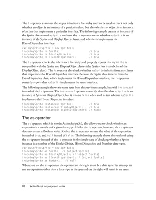 The is operator examines the proper inheritance hierarchy and can be used to check not only
whether an object is an instance of a particular class, but also whether an object is an instance
of a class that implements a particular interface. The following example creates an instance of
the Sprite class named mySprite and uses the is operator to test whether mySprite is an
instance of the Sprite and DisplayObject classes, and whether it implements the
IEventDispatcher interface:
var mySprite:Sprite = new Sprite();
trace(mySprite is Sprite);
trace(mySprite is DisplayObject);
trace(mySprite is IEventDispatcher);

// true
// true
// true

The is operator checks the inheritance hierarchy and properly reports that mySprite is
compatible with the Sprite and DisplayObject classes (the Sprite class is a subclass of the
DisplayObject class). The is operator also checks whether mySprite inherits from any classes
that implement the IEventDispatcher interface. Because the Sprite class inherits from the
EventDispatcher class, which implements the IEventDispatcher interface, the is operator
correctly reports that mySprite implements the same interface.
The following example shows the same tests from the previous example, but with instanceof
instead of the is operator. The instanceof operator correctly identifies that mySprite is an
instance of Sprite or DisplayObject, but it returns false when used to test whether mySprite
implements the IEventDispatcher interface.
trace(mySprite instanceof Sprite);
// true
trace(mySprite instanceof DisplayObject);
// true
trace(mySprite instanceof IEventDispatcher); // false

The as operator
The as operator, which is new in ActionScript 3.0, also allows you to check whether an
expression is a member of a given data type. Unlike the is operator, however, the as operator
does not return a Boolean value. Rather, the as operator returns the value of the expression
instead of true, and null instead of false. The following example shows the results of using
the as operator instead of the is operator in the simple case of checking whether a Sprite
instance is a member of the DisplayObject, IEventDispatcher, and Number data types.
var mySprite:Sprite = new Sprite();
trace(mySprite as Sprite); // [object Sprite]
trace(mySprite as DisplayObject); // [object Sprite]
trace(mySprite as IEventDispatcher); // [object Sprite]
trace(mySprite as Number);
// null

When you use the as operator, the operand on the right must be a data type. An attempt to
use an expression other than a data type as the operand on the right will result in an error.

92

ActionScript language and syntax

 