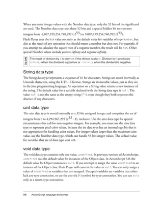 When you store integer values with the Number data type, only the 52 bits of the significand
are used. The Number data type uses these 52 bits and a special hidden bit to represent
integers from -9,007,199,254,740,992 (-253) to 9,007,199,254,740,992 (253).
Flash Player uses the NaN value not only as the default value for variables of type Number, but
also as the result of any operation that should return a number but does not. For example, if
you attempt to calculate the square root of a negative number, the result will be NaN. Other
special Number values include positive infinity and negative infinity.
NOTE

The result of division by 0 is only NaN if the divisor is also 0. Division by 0 produces
infinity when the dividend is positive or -infinity when the dividend is negative.

String data type
The String data type represents a sequence of 16-bit characters. Strings are stored internally as
Unicode characters, using the UTF-16 format. Strings are immutable values, just as they are
in the Java programming language. An operation on a String value returns a new instance of
the string. The default value for a variable declared with the String data type is null. The
value null is not the same as the empty string (""), even though they both represent the
absence of any characters.

uint data type
The uint data type is stored internally as a 32-bit unsigned integer and comprises the set of
integers from 0 to 4,294,967,295 (232 - 1), inclusive. Use the uint data type for special
circumstances that call for non-negative integers. For example, you must use the uint data
type to represent pixel color values, because the int data type has an internal sign bit that is
not appropriate for handling color values. For integer values larger than the maximum uint
value, use the Number data type, which can handle 53-bit integer values. The default value
for variables that are of data type uint is 0.

void data type
The void data type contains only one value, undefined. In previous versions of ActionScript,
undefined was the default value for instances of the Object class. In ActionScript 3.0, the
default value for Object instances is null. If you attempt to assign the value undefined to an
instance of the Object class, Flash Player will convert the value to null. You can only assign a
value of undefined to variables that are untyped. Untyped variables are variables that either
lack any type annotation, or use the asterisk (*) symbol for type annotation. You can use void
only as a return type annotation.

96

ActionScript language and syntax

 