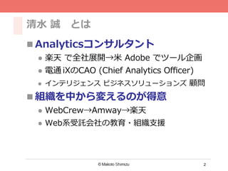 2
清⽔ 誠 とは
n Analyticsコンサルタント
l  楽天 で全社展開→⽶ Adobe でツール企画
l  電通 iXのCAO (Chief Analytics Oﬃcer)
l  インテリジェンス ビジネスソリューションズ 顧問
n 組織を中から変えるのが得意
l  WebCrew→Amway→楽天
l  Web系受託会社の教育・組織⽀援
 