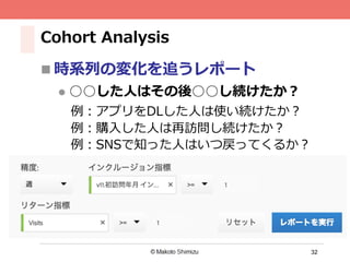 32
Cohort Analysis
n 時系列の変化を追うレポート
l  ○○した⼈はその後○○し続けたか？
 例：アプリをDLした⼈は使い続けたか？
 例：購⼊した⼈は再訪問し続けたか？
 例：SNSで知った⼈はいつ戻ってくるか？
 