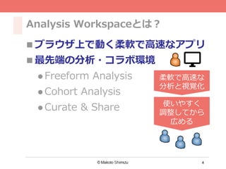 4
Analysis Workspaceとは？
n ブラウザ上で動く柔軟で⾼速なアプリ
n 最先端の分析・コラボ環境
l Freeform Analysis
l Cohort Analysis
l Curate & Share
柔軟で⾼速な
分析と視覚化
使いやすく
調整してから
広める
 