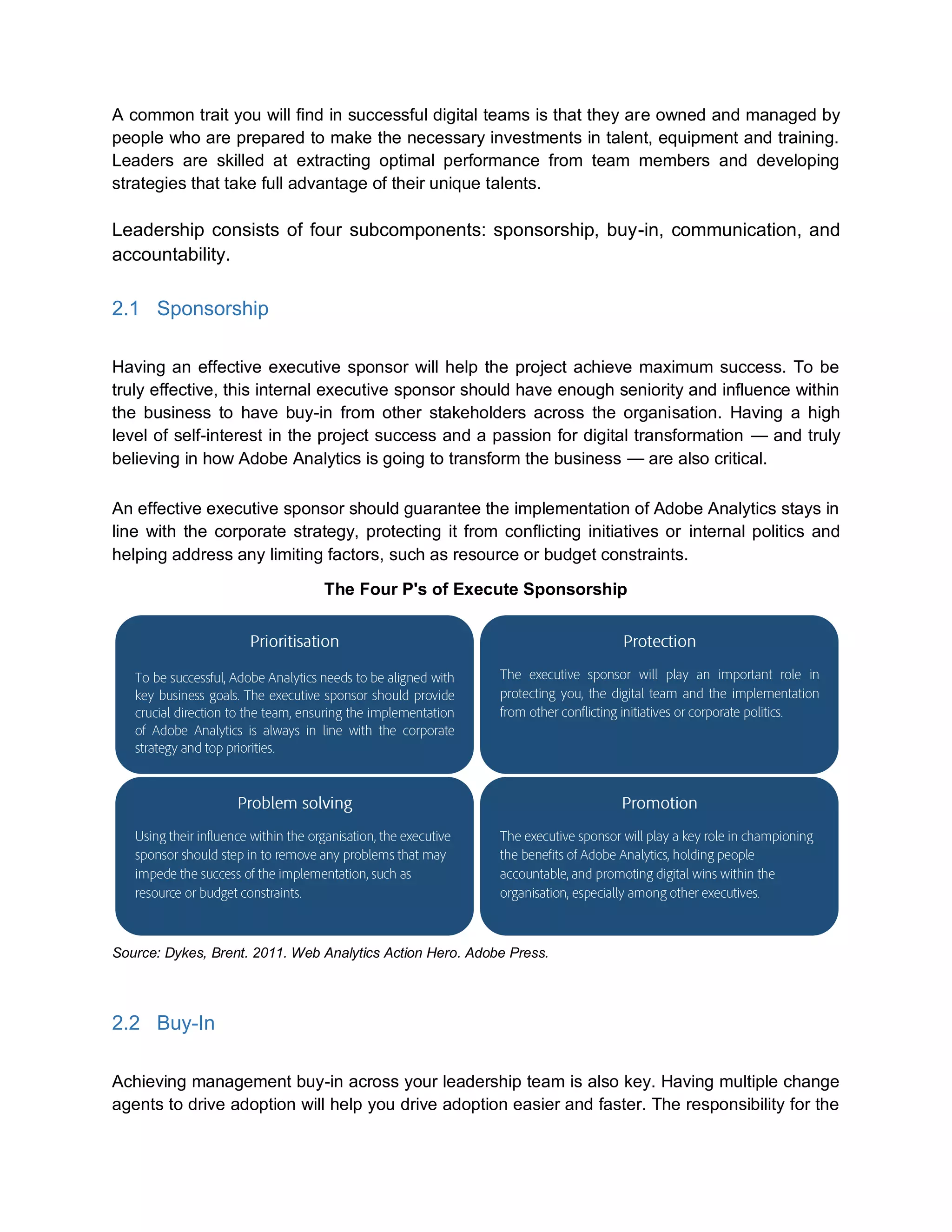 A common trait you will find in successful digital teams is that they are owned and managed by
people who are prepared to make the necessary investments in talent, equipment and training.
Leaders are skilled at extracting optimal performance from team members and developing
strategies that take full advantage of their unique talents.
Leadership consists of four subcomponents: sponsorship, buy-in, communication, and
accountability.
2.1 Sponsorship
Having an effective executive sponsor will help the project achieve maximum success. To be
truly effective, this internal executive sponsor should have enough seniority and influence within
the business to have buy-in from other stakeholders across the organisation. Having a high
level of self-interest in the project success and a passion for digital transformation — and truly
believing in how Adobe Analytics is going to transform the business — are also critical.
An effective executive sponsor should guarantee the implementation of Adobe Analytics stays in
line with the corporate strategy, protecting it from conflicting initiatives or internal politics and
helping address any limiting factors, such as resource or budget constraints.
The Four P's of Execute Sponsorship
Source: Dykes, Brent. 2011. Web Analytics Action Hero. Adobe Press.
2.2 Buy-In
Achieving management buy-in across your leadership team is also key. Having multiple change
agents to drive adoption will help you drive adoption easier and faster. The responsibility for the
 