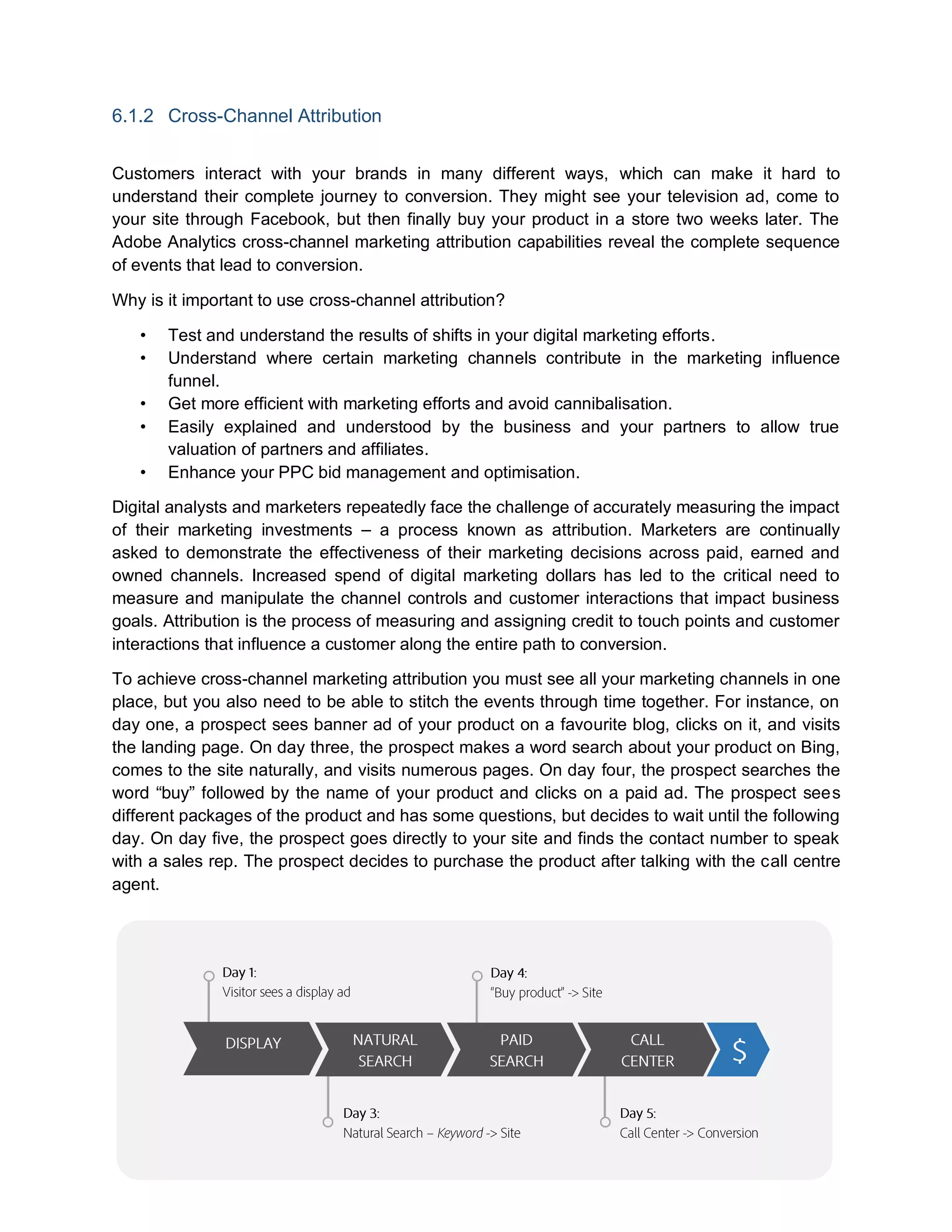 6.1.2 Cross-Channel Attribution
Customers interact with your brands in many different ways, which can make it hard to
understand their complete journey to conversion. They might see your television ad, come to
your site through Facebook, but then finally buy your product in a store two weeks later. The
Adobe Analytics cross-channel marketing attribution capabilities reveal the complete sequence
of events that lead to conversion.
Why is it important to use cross-channel attribution?
• Test and understand the results of shifts in your digital marketing efforts.
• Understand where certain marketing channels contribute in the marketing influence
funnel.
• Get more efficient with marketing efforts and avoid cannibalisation.
• Easily explained and understood by the business and your partners to allow true
valuation of partners and affiliates.
• Enhance your PPC bid management and optimisation.
Digital analysts and marketers repeatedly face the challenge of accurately measuring the impact
of their marketing investments – a process known as attribution. Marketers are continually
asked to demonstrate the effectiveness of their marketing decisions across paid, earned and
owned channels. Increased spend of digital marketing dollars has led to the critical need to
measure and manipulate the channel controls and customer interactions that impact business
goals. Attribution is the process of measuring and assigning credit to touch points and customer
interactions that influence a customer along the entire path to conversion.
To achieve cross-channel marketing attribution you must see all your marketing channels in one
place, but you also need to be able to stitch the events through time together. For instance, on
day one, a prospect sees banner ad of your product on a favourite blog, clicks on it, and visits
the landing page. On day three, the prospect makes a word search about your product on Bing,
comes to the site naturally, and visits numerous pages. On day four, the prospect searches the
word “buy” followed by the name of your product and clicks on a paid ad. The prospect sees
different packages of the product and has some questions, but decides to wait until the following
day. On day five, the prospect goes directly to your site and finds the contact number to speak
with a sales rep. The prospect decides to purchase the product after talking with the call centre
agent.
 