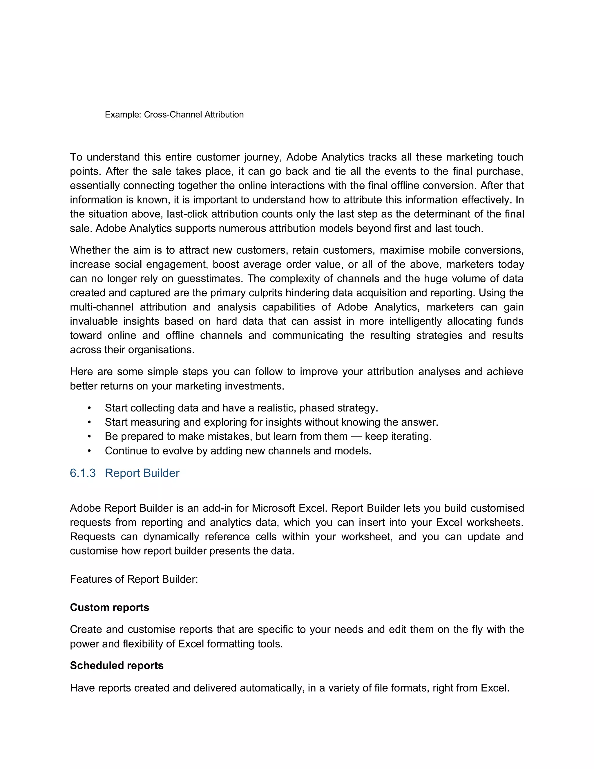 Example: Cross-Channel Attribution
To understand this entire customer journey, Adobe Analytics tracks all these marketing touch
points. After the sale takes place, it can go back and tie all the events to the final purchase,
essentially connecting together the online interactions with the final offline conversion. After that
information is known, it is important to understand how to attribute this information effectively. In
the situation above, last-click attribution counts only the last step as the determinant of the final
sale. Adobe Analytics supports numerous attribution models beyond first and last touch.
Whether the aim is to attract new customers, retain customers, maximise mobile conversions,
increase social engagement, boost average order value, or all of the above, marketers today
can no longer rely on guesstimates. The complexity of channels and the huge volume of data
created and captured are the primary culprits hindering data acquisition and reporting. Using the
multi-channel attribution and analysis capabilities of Adobe Analytics, marketers can gain
invaluable insights based on hard data that can assist in more intelligently allocating funds
toward online and offline channels and communicating the resulting strategies and results
across their organisations.
Here are some simple steps you can follow to improve your attribution analyses and achieve
better returns on your marketing investments.
• Start collecting data and have a realistic, phased strategy.
• Start measuring and exploring for insights without knowing the answer.
• Be prepared to make mistakes, but learn from them — keep iterating.
• Continue to evolve by adding new channels and models.
6.1.3 Report Builder
Adobe Report Builder is an add-in for Microsoft Excel. Report Builder lets you build customised
requests from reporting and analytics data, which you can insert into your Excel worksheets.
Requests can dynamically reference cells within your worksheet, and you can update and
customise how report builder presents the data.
Features of Report Builder:
Custom reports
Create and customise reports that are specific to your needs and edit them on the fly with the
power and flexibility of Excel formatting tools.
Scheduled reports
Have reports created and delivered automatically, in a variety of file formats, right from Excel.
 