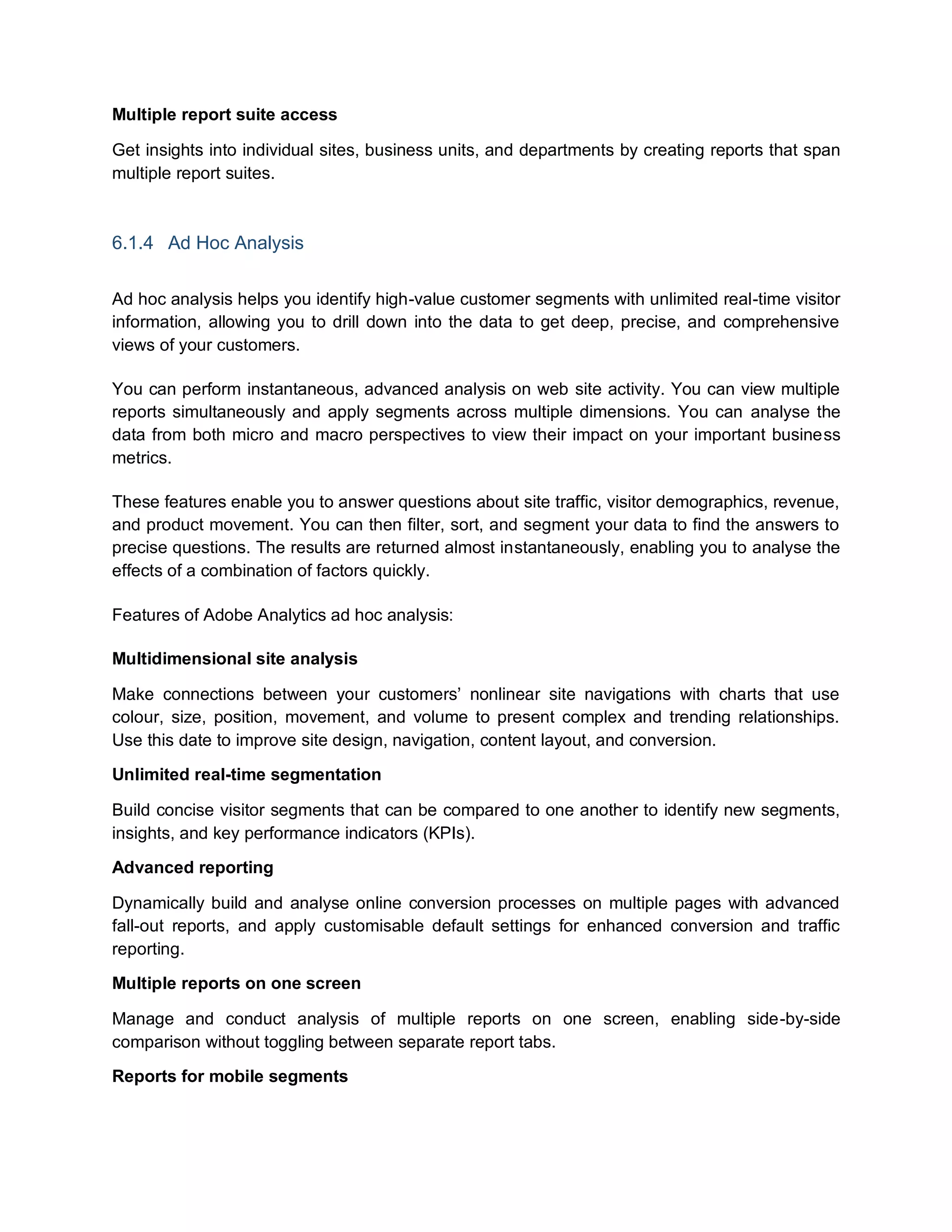 Multiple report suite access
Get insights into individual sites, business units, and departments by creating reports that span
multiple report suites.
6.1.4 Ad Hoc Analysis
Ad hoc analysis helps you identify high-value customer segments with unlimited real-time visitor
information, allowing you to drill down into the data to get deep, precise, and comprehensive
views of your customers.
You can perform instantaneous, advanced analysis on web site activity. You can view multiple
reports simultaneously and apply segments across multiple dimensions. You can analyse the
data from both micro and macro perspectives to view their impact on your important business
metrics.
These features enable you to answer questions about site traffic, visitor demographics, revenue,
and product movement. You can then filter, sort, and segment your data to find the answers to
precise questions. The results are returned almost instantaneously, enabling you to analyse the
effects of a combination of factors quickly.
Features of Adobe Analytics ad hoc analysis:
Multidimensional site analysis
Make connections between your customers’ nonlinear site navigations with charts that use
colour, size, position, movement, and volume to present complex and trending relationships.
Use this date to improve site design, navigation, content layout, and conversion.
Unlimited real-time segmentation
Build concise visitor segments that can be compared to one another to identify new segments,
insights, and key performance indicators (KPIs).
Advanced reporting
Dynamically build and analyse online conversion processes on multiple pages with advanced
fall-out reports, and apply customisable default settings for enhanced conversion and traffic
reporting.
Multiple reports on one screen
Manage and conduct analysis of multiple reports on one screen, enabling side-by-side
comparison without toggling between separate report tabs.
Reports for mobile segments
 