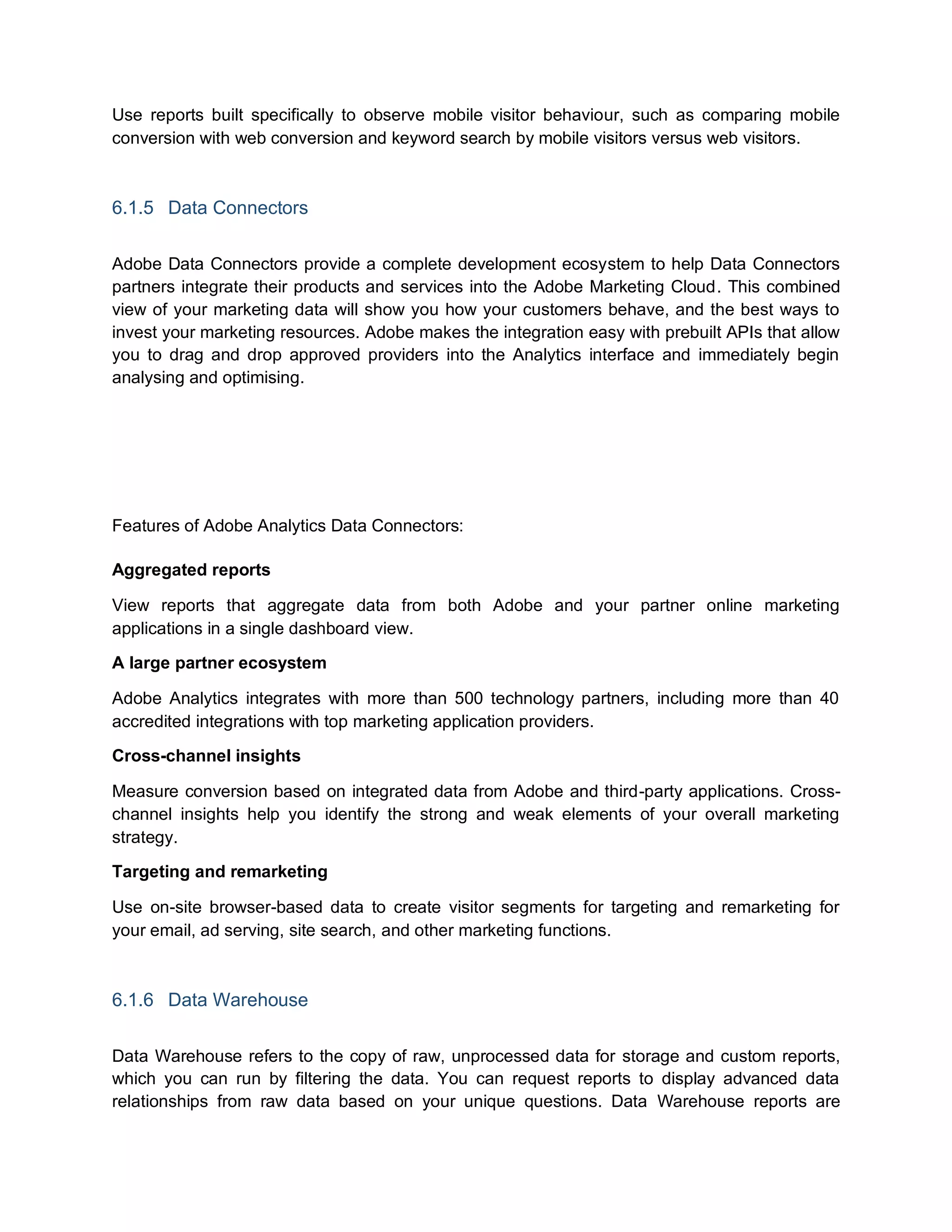 Use reports built specifically to observe mobile visitor behaviour, such as comparing mobile
conversion with web conversion and keyword search by mobile visitors versus web visitors.
6.1.5 Data Connectors
Adobe Data Connectors provide a complete development ecosystem to help Data Connectors
partners integrate their products and services into the Adobe Marketing Cloud. This combined
view of your marketing data will show you how your customers behave, and the best ways to
invest your marketing resources. Adobe makes the integration easy with prebuilt APIs that allow
you to drag and drop approved providers into the Analytics interface and immediately begin
analysing and optimising.
Features of Adobe Analytics Data Connectors:
Aggregated reports
View reports that aggregate data from both Adobe and your partner online marketing
applications in a single dashboard view.
A large partner ecosystem
Adobe Analytics integrates with more than 500 technology partners, including more than 40
accredited integrations with top marketing application providers.
Cross-channel insights
Measure conversion based on integrated data from Adobe and third-party applications. Cross-
channel insights help you identify the strong and weak elements of your overall marketing
strategy.
Targeting and remarketing
Use on-site browser-based data to create visitor segments for targeting and remarketing for
your email, ad serving, site search, and other marketing functions.
6.1.6 Data Warehouse
Data Warehouse refers to the copy of raw, unprocessed data for storage and custom reports,
which you can run by filtering the data. You can request reports to display advanced data
relationships from raw data based on your unique questions. Data Warehouse reports are
 