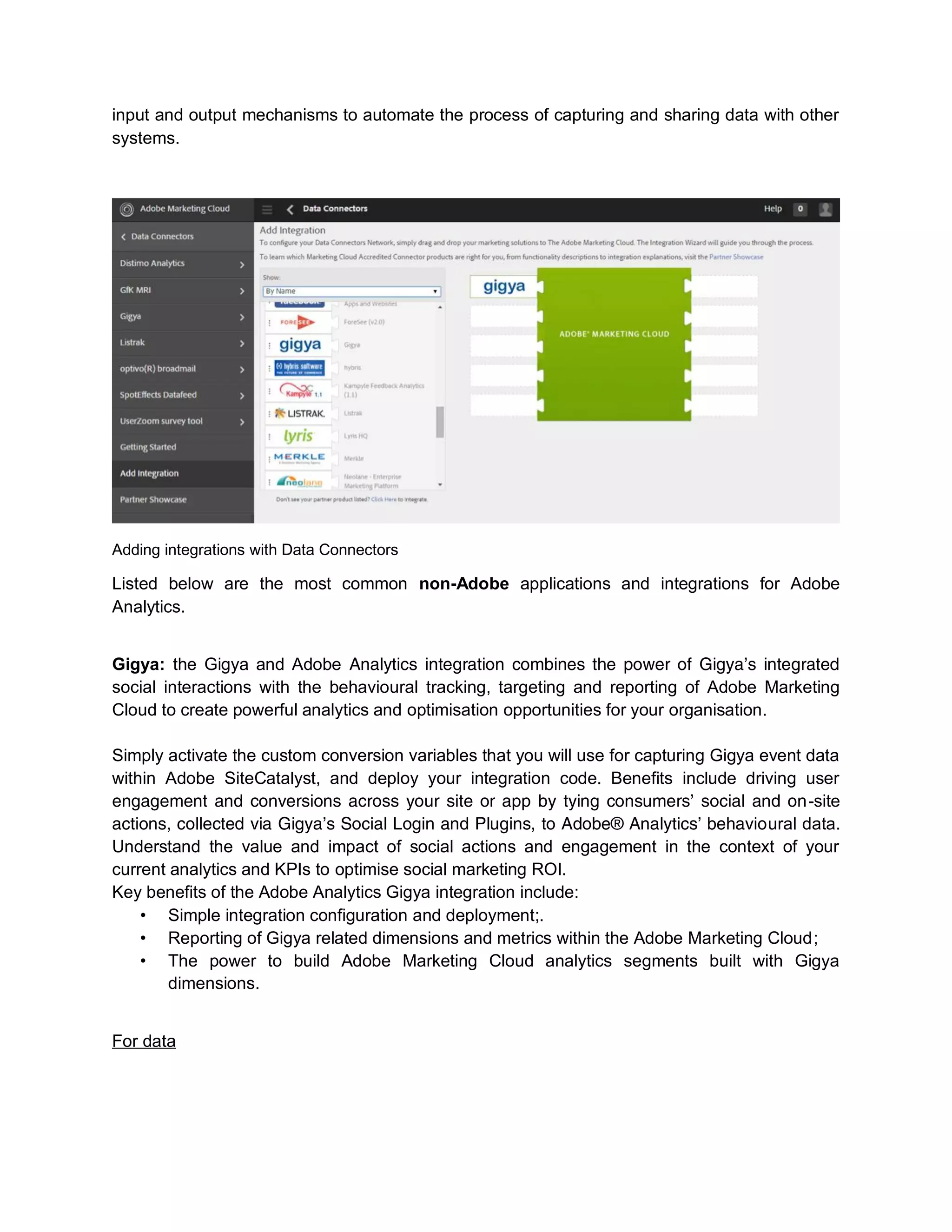 input and output mechanisms to automate the process of capturing and sharing data with other
systems.
Adding integrations with Data Connectors
Listed below are the most common non-Adobe applications and integrations for Adobe
Analytics.
Gigya: the Gigya and Adobe Analytics integration combines the power of Gigya’s integrated
social interactions with the behavioural tracking, targeting and reporting of Adobe Marketing
Cloud to create powerful analytics and optimisation opportunities for your organisation.
Simply activate the custom conversion variables that you will use for capturing Gigya event data
within Adobe SiteCatalyst, and deploy your integration code. Benefits include driving user
engagement and conversions across your site or app by tying consumers’ social and on-site
actions, collected via Gigya’s Social Login and Plugins, to Adobe® Analytics’ behavioural data.
Understand the value and impact of social actions and engagement in the context of your
current analytics and KPIs to optimise social marketing ROI.
Key benefits of the Adobe Analytics Gigya integration include:
• Simple integration configuration and deployment;.
• Reporting of Gigya related dimensions and metrics within the Adobe Marketing Cloud;
• The power to build Adobe Marketing Cloud analytics segments built with Gigya
dimensions.
For data
 