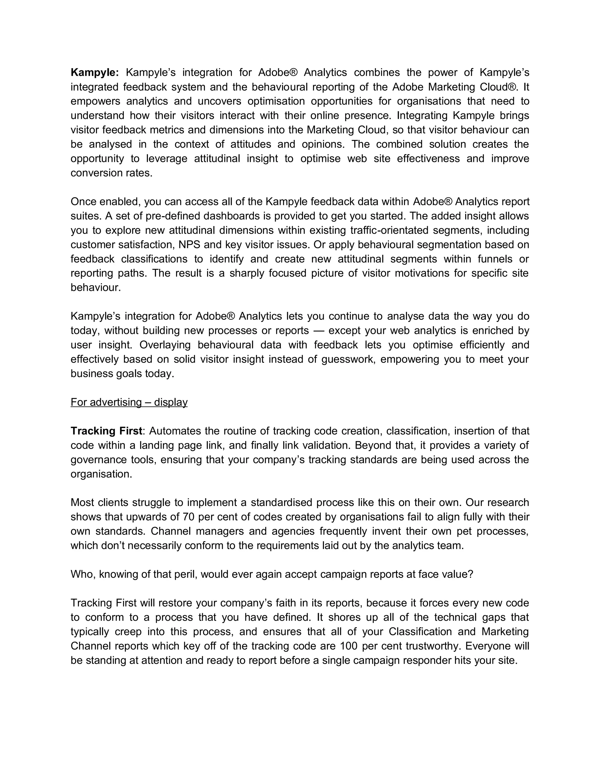 Kampyle: Kampyle’s integration for Adobe® Analytics combines the power of Kampyle’s
integrated feedback system and the behavioural reporting of the Adobe Marketing Cloud®. It
empowers analytics and uncovers optimisation opportunities for organisations that need to
understand how their visitors interact with their online presence. Integrating Kampyle brings
visitor feedback metrics and dimensions into the Marketing Cloud, so that visitor behaviour can
be analysed in the context of attitudes and opinions. The combined solution creates the
opportunity to leverage attitudinal insight to optimise web site effectiveness and improve
conversion rates.
Once enabled, you can access all of the Kampyle feedback data within Adobe® Analytics report
suites. A set of pre-defined dashboards is provided to get you started. The added insight allows
you to explore new attitudinal dimensions within existing traffic-orientated segments, including
customer satisfaction, NPS and key visitor issues. Or apply behavioural segmentation based on
feedback classifications to identify and create new attitudinal segments within funnels or
reporting paths. The result is a sharply focused picture of visitor motivations for specific site
behaviour.
Kampyle’s integration for Adobe® Analytics lets you continue to analyse data the way you do
today, without building new processes or reports — except your web analytics is enriched by
user insight. Overlaying behavioural data with feedback lets you optimise efficiently and
effectively based on solid visitor insight instead of guesswork, empowering you to meet your
business goals today.
For advertising – display
Tracking First: Automates the routine of tracking code creation, classification, insertion of that
code within a landing page link, and finally link validation. Beyond that, it provides a variety of
governance tools, ensuring that your company’s tracking standards are being used across the
organisation.
Most clients struggle to implement a standardised process like this on their own. Our research
shows that upwards of 70 per cent of codes created by organisations fail to align fully with their
own standards. Channel managers and agencies frequently invent their own pet processes,
which don’t necessarily conform to the requirements laid out by the analytics team.
Who, knowing of that peril, would ever again accept campaign reports at face value?
Tracking First will restore your company’s faith in its reports, because it forces every new code
to conform to a process that you have defined. It shores up all of the technical gaps that
typically creep into this process, and ensures that all of your Classification and Marketing
Channel reports which key off of the tracking code are 100 per cent trustworthy. Everyone will
be standing at attention and ready to report before a single campaign responder hits your site.
 