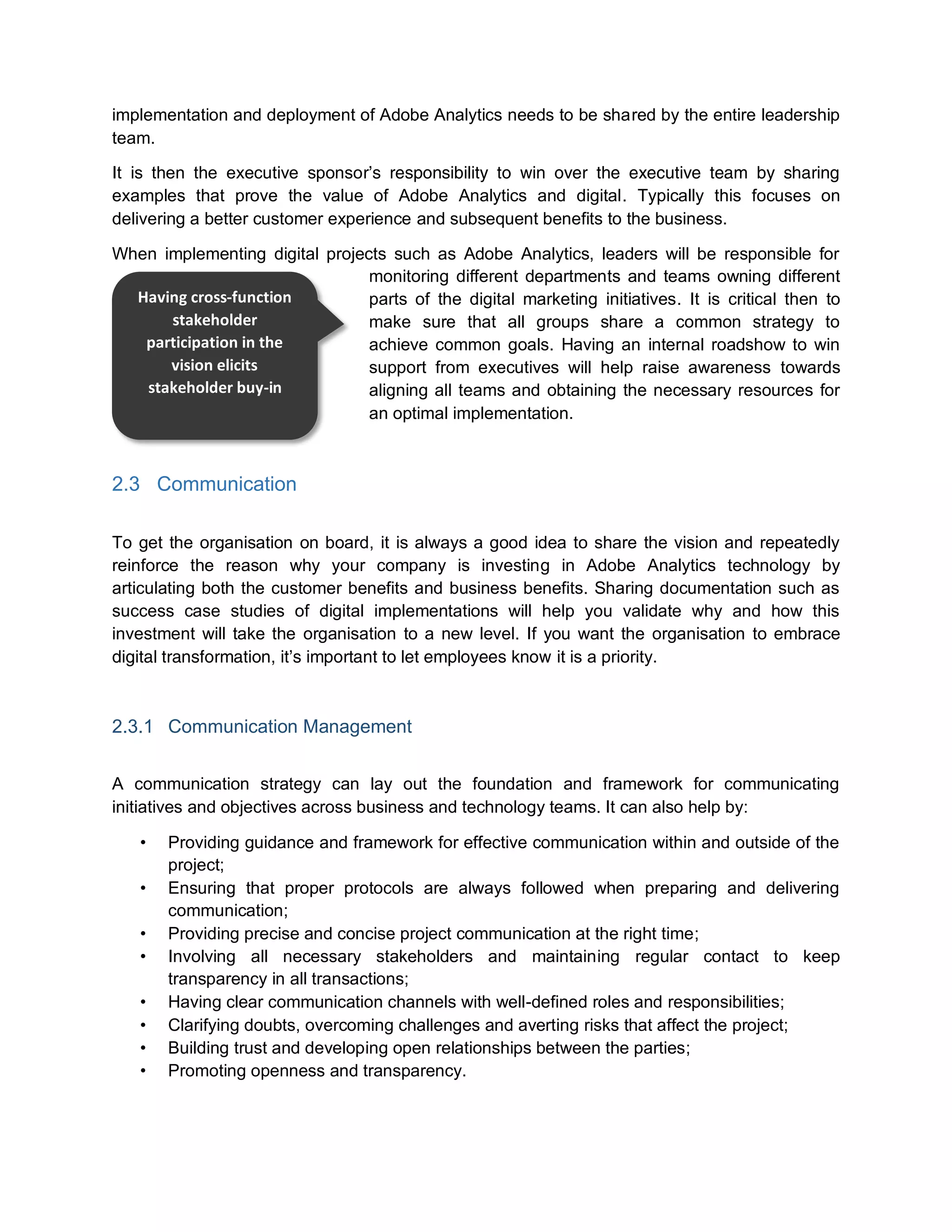 implementation and deployment of Adobe Analytics needs to be shared by the entire leadership
team.
It is then the executive sponsor’s responsibility to win over the executive team by sharing
examples that prove the value of Adobe Analytics and digital. Typically this focuses on
delivering a better customer experience and subsequent benefits to the business.
When implementing digital projects such as Adobe Analytics, leaders will be responsible for
monitoring different departments and teams owning different
parts of the digital marketing initiatives. It is critical then to
make sure that all groups share a common strategy to
achieve common goals. Having an internal roadshow to win
support from executives will help raise awareness towards
aligning all teams and obtaining the necessary resources for
an optimal implementation.
2.3 Communication
To get the organisation on board, it is always a good idea to share the vision and repeatedly
reinforce the reason why your company is investing in Adobe Analytics technology by
articulating both the customer benefits and business benefits. Sharing documentation such as
success case studies of digital implementations will help you validate why and how this
investment will take the organisation to a new level. If you want the organisation to embrace
digital transformation, it’s important to let employees know it is a priority.
2.3.1 Communication Management
A communication strategy can lay out the foundation and framework for communicating
initiatives and objectives across business and technology teams. It can also help by:
• Providing guidance and framework for effective communication within and outside of the
project;
• Ensuring that proper protocols are always followed when preparing and delivering
communication;
• Providing precise and concise project communication at the right time;
• Involving all necessary stakeholders and maintaining regular contact to keep
transparency in all transactions;
• Having clear communication channels with well-defined roles and responsibilities;
• Clarifying doubts, overcoming challenges and averting risks that affect the project;
• Building trust and developing open relationships between the parties;
• Promoting openness and transparency.
Having cross-function
stakeholder
participation in the
vision elicits
stakeholder buy-in
 