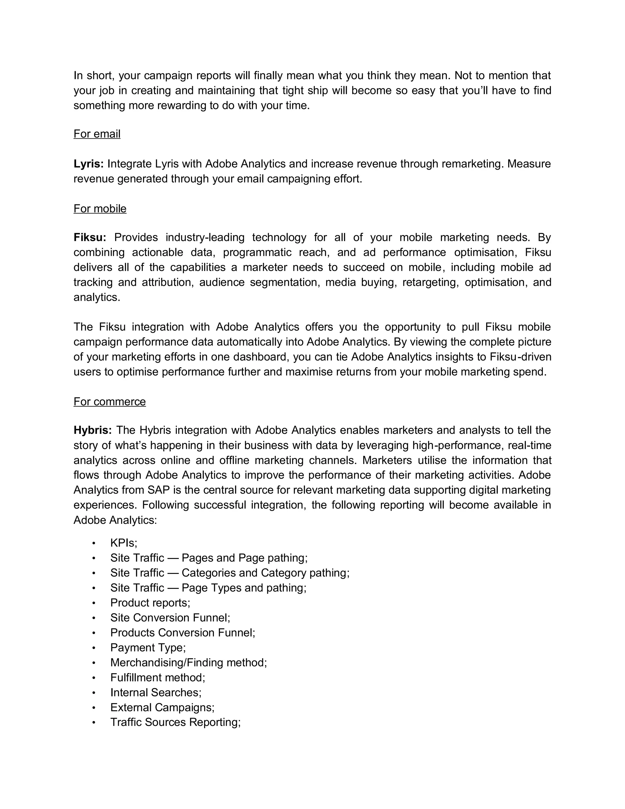 In short, your campaign reports will finally mean what you think they mean. Not to mention that
your job in creating and maintaining that tight ship will become so easy that you’ll have to find
something more rewarding to do with your time.
For email
Lyris: Integrate Lyris with Adobe Analytics and increase revenue through remarketing. Measure
revenue generated through your email campaigning effort.
For mobile
Fiksu: Provides industry-leading technology for all of your mobile marketing needs. By
combining actionable data, programmatic reach, and ad performance optimisation, Fiksu
delivers all of the capabilities a marketer needs to succeed on mobile, including mobile ad
tracking and attribution, audience segmentation, media buying, retargeting, optimisation, and
analytics.
The Fiksu integration with Adobe Analytics offers you the opportunity to pull Fiksu mobile
campaign performance data automatically into Adobe Analytics. By viewing the complete picture
of your marketing efforts in one dashboard, you can tie Adobe Analytics insights to Fiksu-driven
users to optimise performance further and maximise returns from your mobile marketing spend.
For commerce
Hybris: The Hybris integration with Adobe Analytics enables marketers and analysts to tell the
story of what’s happening in their business with data by leveraging high-performance, real-time
analytics across online and offline marketing channels. Marketers utilise the information that
flows through Adobe Analytics to improve the performance of their marketing activities. Adobe
Analytics from SAP is the central source for relevant marketing data supporting digital marketing
experiences. Following successful integration, the following reporting will become available in
Adobe Analytics:
• KPIs;
• Site Traffic — Pages and Page pathing;
• Site Traffic — Categories and Category pathing;
• Site Traffic — Page Types and pathing;
• Product reports;
• Site Conversion Funnel;
• Products Conversion Funnel;
• Payment Type;
• Merchandising/Finding method;
• Fulfillment method;
• Internal Searches;
• External Campaigns;
• Traffic Sources Reporting;
 
