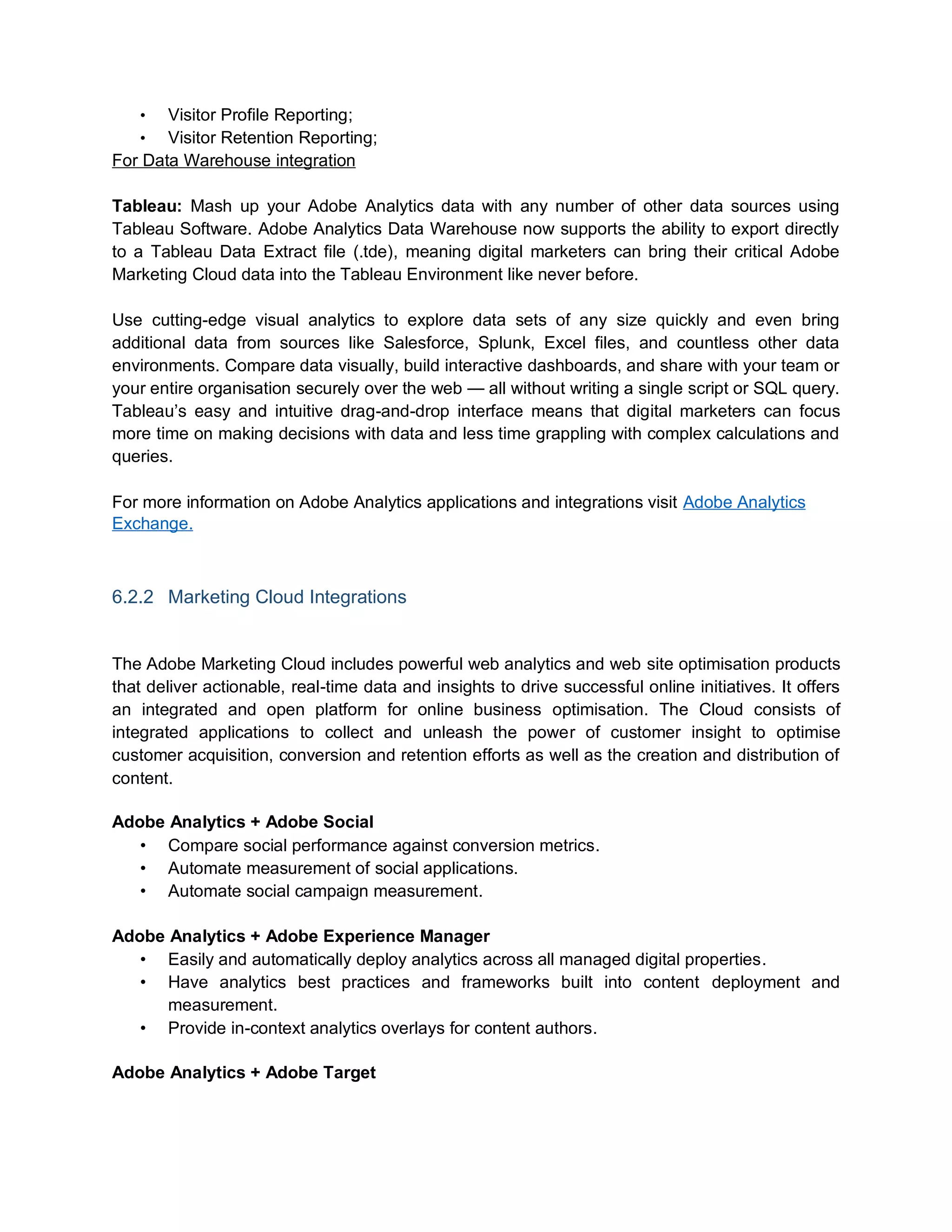 • Visitor Profile Reporting;
• Visitor Retention Reporting;
For Data Warehouse integration
Tableau: Mash up your Adobe Analytics data with any number of other data sources using
Tableau Software. Adobe Analytics Data Warehouse now supports the ability to export directly
to a Tableau Data Extract file (.tde), meaning digital marketers can bring their critical Adobe
Marketing Cloud data into the Tableau Environment like never before.
Use cutting-edge visual analytics to explore data sets of any size quickly and even bring
additional data from sources like Salesforce, Splunk, Excel files, and countless other data
environments. Compare data visually, build interactive dashboards, and share with your team or
your entire organisation securely over the web — all without writing a single script or SQL query.
Tableau’s easy and intuitive drag-and-drop interface means that digital marketers can focus
more time on making decisions with data and less time grappling with complex calculations and
queries.
For more information on Adobe Analytics applications and integrations visit Adobe Analytics
Exchange.
6.2.2 Marketing Cloud Integrations
The Adobe Marketing Cloud includes powerful web analytics and web site optimisation products
that deliver actionable, real-time data and insights to drive successful online initiatives. It offers
an integrated and open platform for online business optimisation. The Cloud consists of
integrated applications to collect and unleash the power of customer insight to optimise
customer acquisition, conversion and retention efforts as well as the creation and distribution of
content.
Adobe Analytics + Adobe Social
• Compare social performance against conversion metrics.
• Automate measurement of social applications.
• Automate social campaign measurement.
Adobe Analytics + Adobe Experience Manager
• Easily and automatically deploy analytics across all managed digital properties.
• Have analytics best practices and frameworks built into content deployment and
measurement.
• Provide in-context analytics overlays for content authors.
Adobe Analytics + Adobe Target
 