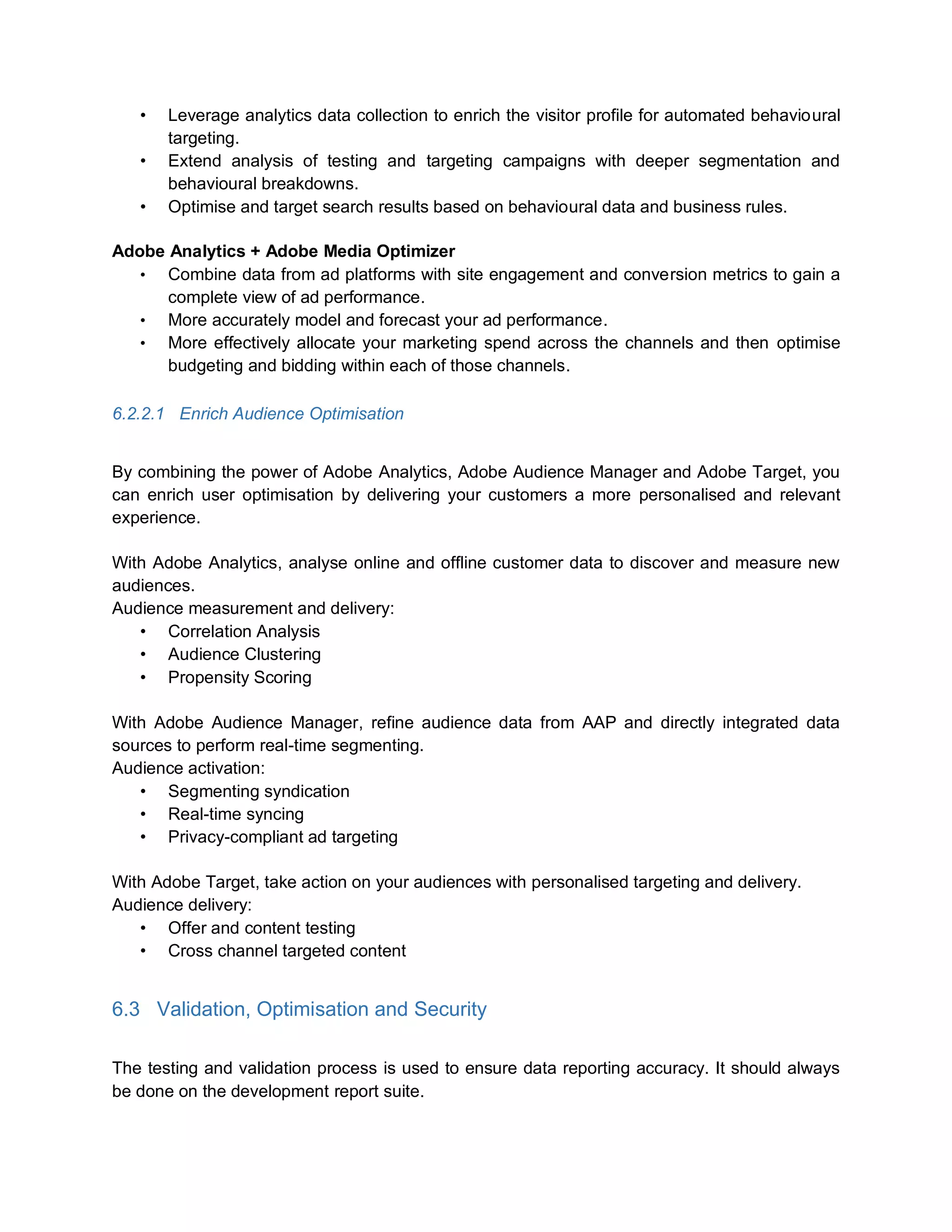 • Leverage analytics data collection to enrich the visitor profile for automated behavioural
targeting.
• Extend analysis of testing and targeting campaigns with deeper segmentation and
behavioural breakdowns.
• Optimise and target search results based on behavioural data and business rules.
Adobe Analytics + Adobe Media Optimizer
• Combine data from ad platforms with site engagement and conversion metrics to gain a
complete view of ad performance.
• More accurately model and forecast your ad performance.
• More effectively allocate your marketing spend across the channels and then optimise
budgeting and bidding within each of those channels.
6.2.2.1 Enrich Audience Optimisation
By combining the power of Adobe Analytics, Adobe Audience Manager and Adobe Target, you
can enrich user optimisation by delivering your customers a more personalised and relevant
experience.
With Adobe Analytics, analyse online and offline customer data to discover and measure new
audiences.
Audience measurement and delivery:
• Correlation Analysis
• Audience Clustering
• Propensity Scoring
With Adobe Audience Manager, refine audience data from AAP and directly integrated data
sources to perform real-time segmenting.
Audience activation:
• Segmenting syndication
• Real-time syncing
• Privacy-compliant ad targeting
With Adobe Target, take action on your audiences with personalised targeting and delivery.
Audience delivery:
• Offer and content testing
• Cross channel targeted content
6.3 Validation, Optimisation and Security
The testing and validation process is used to ensure data reporting accuracy. It should always
be done on the development report suite.
 