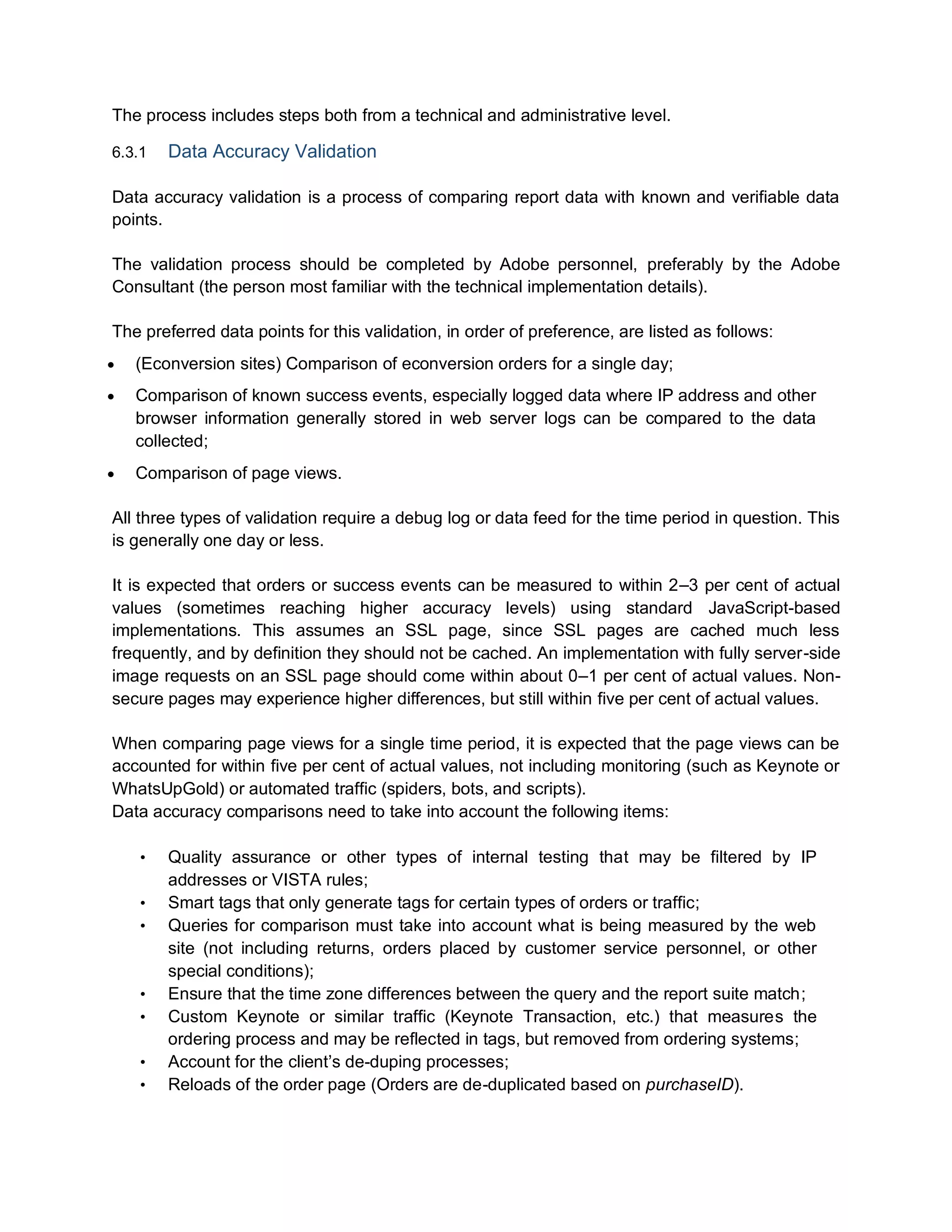 The process includes steps both from a technical and administrative level.
6.3.1 Data Accuracy Validation
Data accuracy validation is a process of comparing report data with known and verifiable data
points.
The validation process should be completed by Adobe personnel, preferably by the Adobe
Consultant (the person most familiar with the technical implementation details).
The preferred data points for this validation, in order of preference, are listed as follows:
 (Econversion sites) Comparison of econversion orders for a single day;
 Comparison of known success events, especially logged data where IP address and other
browser information generally stored in web server logs can be compared to the data
collected;
 Comparison of page views.
All three types of validation require a debug log or data feed for the time period in question. This
is generally one day or less.
It is expected that orders or success events can be measured to within 2–3 per cent of actual
values (sometimes reaching higher accuracy levels) using standard JavaScript-based
implementations. This assumes an SSL page, since SSL pages are cached much less
frequently, and by definition they should not be cached. An implementation with fully server-side
image requests on an SSL page should come within about 0–1 per cent of actual values. Non-
secure pages may experience higher differences, but still within five per cent of actual values.
When comparing page views for a single time period, it is expected that the page views can be
accounted for within five per cent of actual values, not including monitoring (such as Keynote or
WhatsUpGold) or automated traffic (spiders, bots, and scripts).
Data accuracy comparisons need to take into account the following items:
• Quality assurance or other types of internal testing that may be filtered by IP
addresses or VISTA rules;
• Smart tags that only generate tags for certain types of orders or traffic;
• Queries for comparison must take into account what is being measured by the web
site (not including returns, orders placed by customer service personnel, or other
special conditions);
• Ensure that the time zone differences between the query and the report suite match;
• Custom Keynote or similar traffic (Keynote Transaction, etc.) that measures the
ordering process and may be reflected in tags, but removed from ordering systems;
• Account for the client’s de-duping processes;
• Reloads of the order page (Orders are de-duplicated based on purchaseID).
 