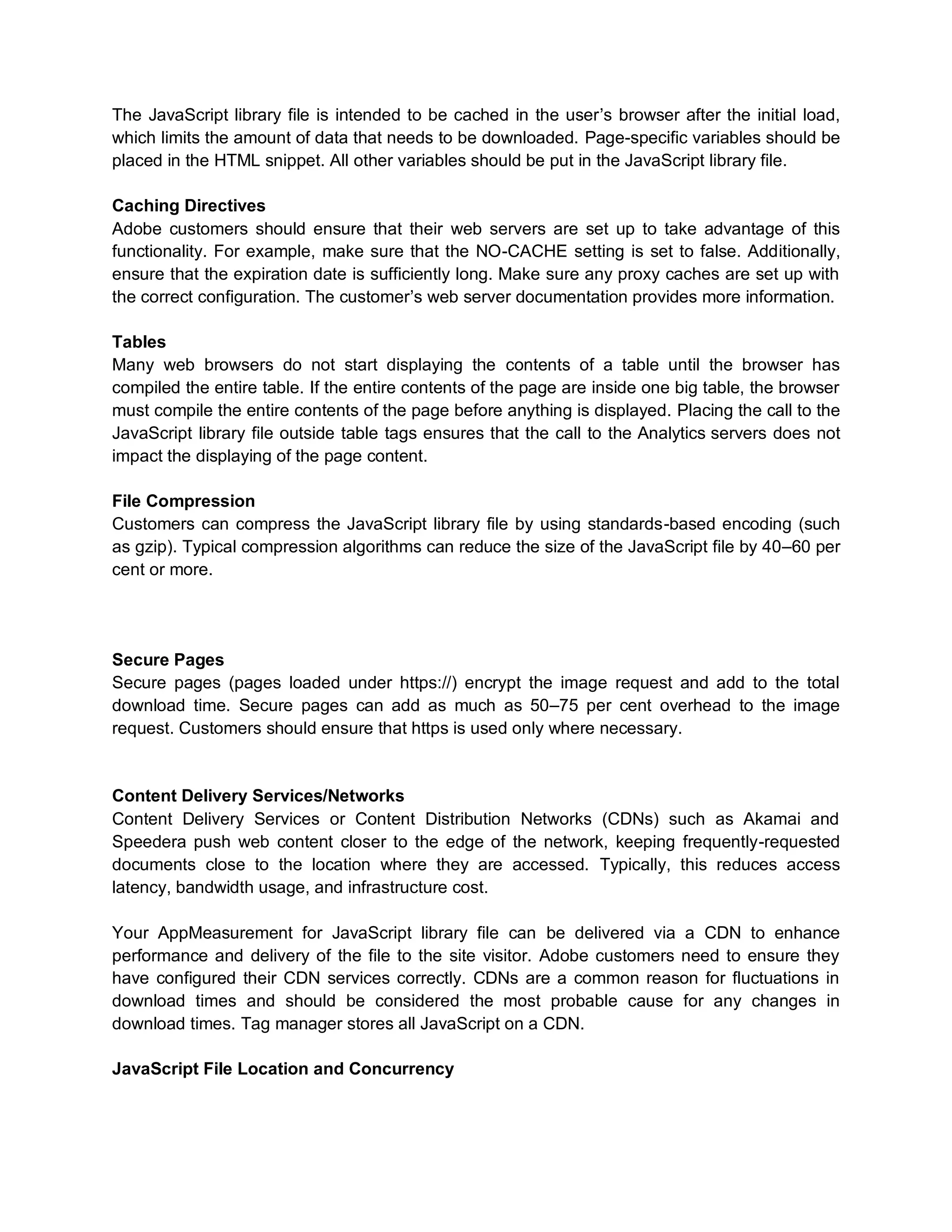 The JavaScript library file is intended to be cached in the user’s browser after the initial load,
which limits the amount of data that needs to be downloaded. Page-specific variables should be
placed in the HTML snippet. All other variables should be put in the JavaScript library file.
Caching Directives
Adobe customers should ensure that their web servers are set up to take advantage of this
functionality. For example, make sure that the NO-CACHE setting is set to false. Additionally,
ensure that the expiration date is sufficiently long. Make sure any proxy caches are set up with
the correct configuration. The customer’s web server documentation provides more information.
Tables
Many web browsers do not start displaying the contents of a table until the browser has
compiled the entire table. If the entire contents of the page are inside one big table, the browser
must compile the entire contents of the page before anything is displayed. Placing the call to the
JavaScript library file outside table tags ensures that the call to the Analytics servers does not
impact the displaying of the page content.
File Compression
Customers can compress the JavaScript library file by using standards-based encoding (such
as gzip). Typical compression algorithms can reduce the size of the JavaScript file by 40–60 per
cent or more.
Secure Pages
Secure pages (pages loaded under https://) encrypt the image request and add to the total
download time. Secure pages can add as much as 50–75 per cent overhead to the image
request. Customers should ensure that https is used only where necessary.
Content Delivery Services/Networks
Content Delivery Services or Content Distribution Networks (CDNs) such as Akamai and
Speedera push web content closer to the edge of the network, keeping frequently-requested
documents close to the location where they are accessed. Typically, this reduces access
latency, bandwidth usage, and infrastructure cost.
Your AppMeasurement for JavaScript library file can be delivered via a CDN to enhance
performance and delivery of the file to the site visitor. Adobe customers need to ensure they
have configured their CDN services correctly. CDNs are a common reason for fluctuations in
download times and should be considered the most probable cause for any changes in
download times. Tag manager stores all JavaScript on a CDN.
JavaScript File Location and Concurrency
 
