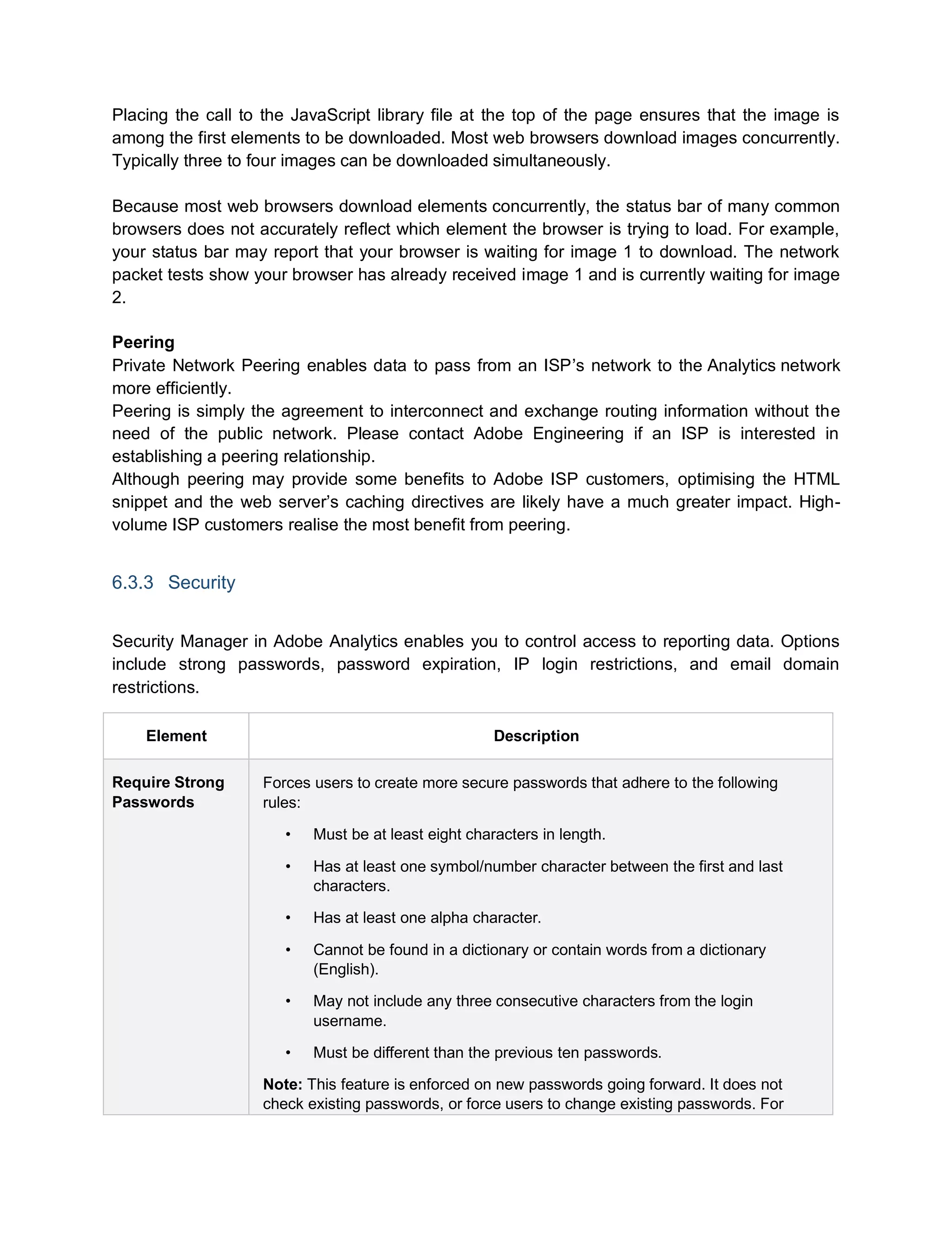 Placing the call to the JavaScript library file at the top of the page ensures that the image is
among the first elements to be downloaded. Most web browsers download images concurrently.
Typically three to four images can be downloaded simultaneously.
Because most web browsers download elements concurrently, the status bar of many common
browsers does not accurately reflect which element the browser is trying to load. For example,
your status bar may report that your browser is waiting for image 1 to download. The network
packet tests show your browser has already received image 1 and is currently waiting for image
2.
Peering
Private Network Peering enables data to pass from an ISP’s network to the Analytics network
more efficiently.
Peering is simply the agreement to interconnect and exchange routing information without the
need of the public network. Please contact Adobe Engineering if an ISP is interested in
establishing a peering relationship.
Although peering may provide some benefits to Adobe ISP customers, optimising the HTML
snippet and the web server’s caching directives are likely have a much greater impact. High-
volume ISP customers realise the most benefit from peering.
6.3.3 Security
Security Manager in Adobe Analytics enables you to control access to reporting data. Options
include strong passwords, password expiration, IP login restrictions, and email domain
restrictions.
Element Description
Require Strong
Passwords
Forces users to create more secure passwords that adhere to the following
rules:
• Must be at least eight characters in length.
• Has at least one symbol/number character between the first and last
characters.
• Has at least one alpha character.
• Cannot be found in a dictionary or contain words from a dictionary
(English).
• May not include any three consecutive characters from the login
username.
• Must be different than the previous ten passwords.
Note: This feature is enforced on new passwords going forward. It does not
check existing passwords, or force users to change existing passwords. For
 