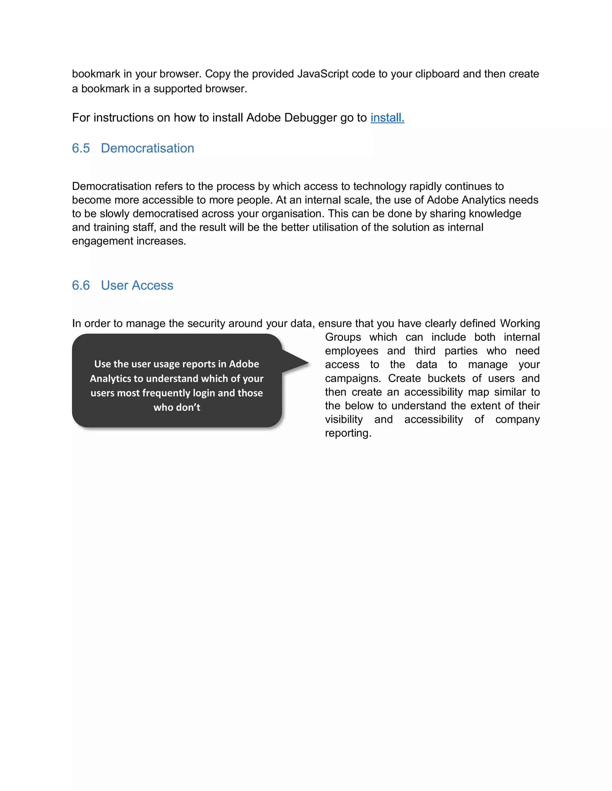 bookmark in your browser. Copy the provided JavaScript code to your clipboard and then create
a bookmark in a supported browser.
For instructions on how to install Adobe Debugger go to install.
6.5 Democratisation
Democratisation refers to the process by which access to technology rapidly continues to
become more accessible to more people. At an internal scale, the use of Adobe Analytics needs
to be slowly democratised across your organisation. This can be done by sharing knowledge
and training staff, and the result will be the better utilisation of the solution as internal
engagement increases.
6.6 User Access
In order to manage the security around your data, ensure that you have clearly defined Working
Groups which can include both internal
employees and third parties who need
access to the data to manage your
campaigns. Create buckets of users and
then create an accessibility map similar to
the below to understand the extent of their
visibility and accessibility of company
reporting.
Use the user usage reports in Adobe
Analytics to understand which of your
users most frequently login and those
who don’t
 