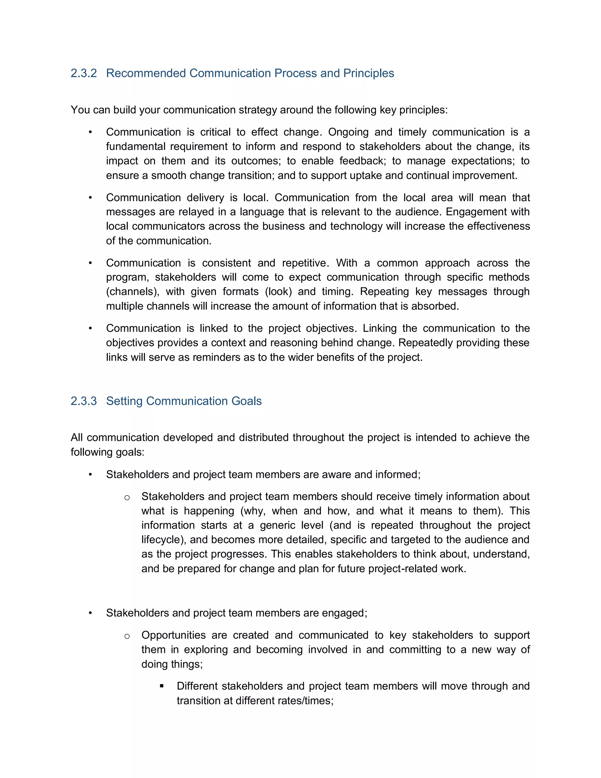 2.3.2 Recommended Communication Process and Principles
You can build your communication strategy around the following key principles:
• Communication is critical to effect change. Ongoing and timely communication is a
fundamental requirement to inform and respond to stakeholders about the change, its
impact on them and its outcomes; to enable feedback; to manage expectations; to
ensure a smooth change transition; and to support uptake and continual improvement.
• Communication delivery is local. Communication from the local area will mean that
messages are relayed in a language that is relevant to the audience. Engagement with
local communicators across the business and technology will increase the effectiveness
of the communication.
• Communication is consistent and repetitive. With a common approach across the
program, stakeholders will come to expect communication through specific methods
(channels), with given formats (look) and timing. Repeating key messages through
multiple channels will increase the amount of information that is absorbed.
• Communication is linked to the project objectives. Linking the communication to the
objectives provides a context and reasoning behind change. Repeatedly providing these
links will serve as reminders as to the wider benefits of the project.
2.3.3 Setting Communication Goals
All communication developed and distributed throughout the project is intended to achieve the
following goals:
• Stakeholders and project team members are aware and informed;
o Stakeholders and project team members should receive timely information about
what is happening (why, when and how, and what it means to them). This
information starts at a generic level (and is repeated throughout the project
lifecycle), and becomes more detailed, specific and targeted to the audience and
as the project progresses. This enables stakeholders to think about, understand,
and be prepared for change and plan for future project-related work.
• Stakeholders and project team members are engaged;
o Opportunities are created and communicated to key stakeholders to support
them in exploring and becoming involved in and committing to a new way of
doing things;
 Different stakeholders and project team members will move through and
transition at different rates/times;
 