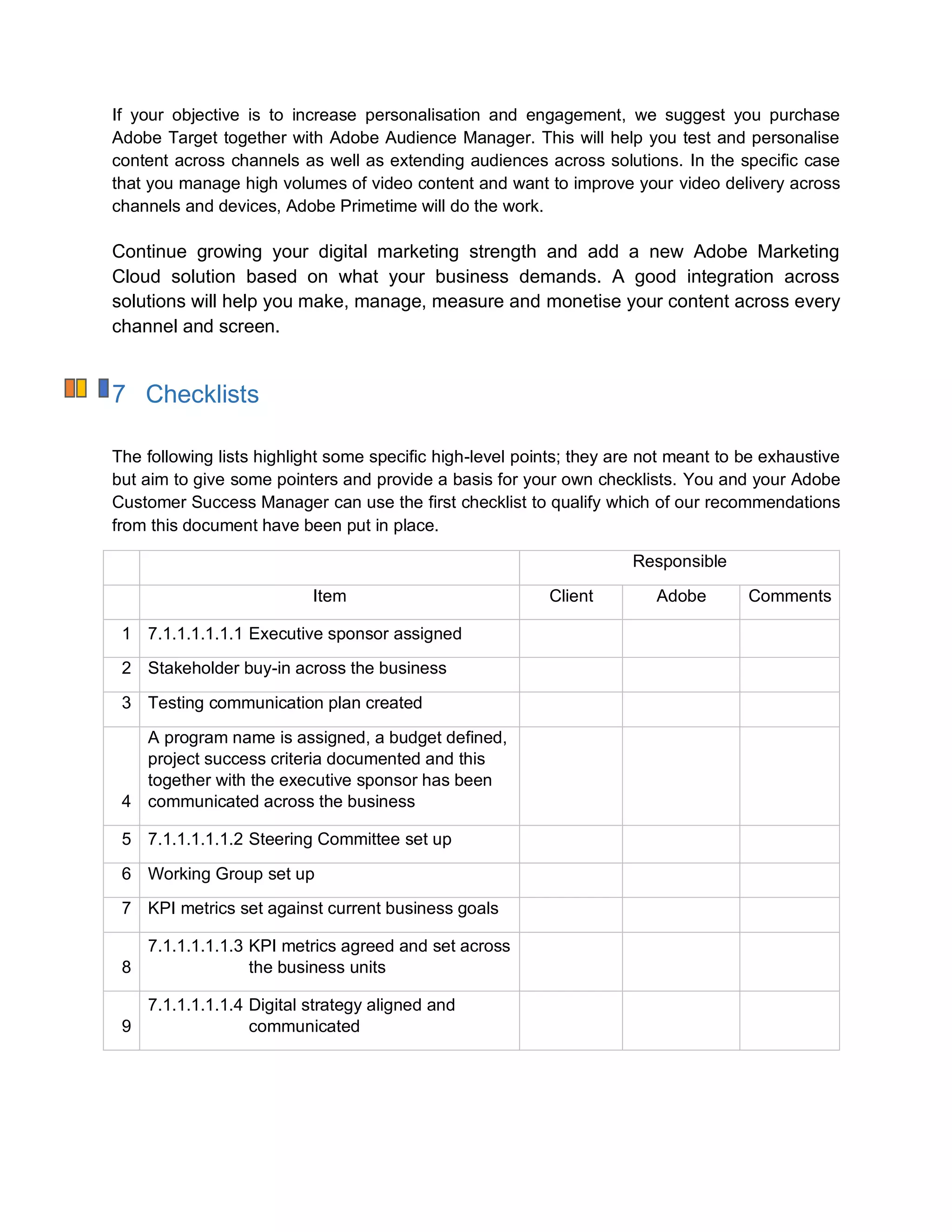 If your objective is to increase personalisation and engagement, we suggest you purchase
Adobe Target together with Adobe Audience Manager. This will help you test and personalise
content across channels as well as extending audiences across solutions. In the specific case
that you manage high volumes of video content and want to improve your video delivery across
channels and devices, Adobe Primetime will do the work.
Continue growing your digital marketing strength and add a new Adobe Marketing
Cloud solution based on what your business demands. A good integration across
solutions will help you make, manage, measure and monetise your content across every
channel and screen.
7 Checklists
The following lists highlight some specific high-level points; they are not meant to be exhaustive
but aim to give some pointers and provide a basis for your own checklists. You and your Adobe
Customer Success Manager can use the first checklist to qualify which of our recommendations
from this document have been put in place.
Responsible
Item Client Adobe Comments
1 7.1.1.1.1.1.1 Executive sponsor assigned
2 Stakeholder buy-in across the business
3 Testing communication plan created
4
A program name is assigned, a budget defined,
project success criteria documented and this
together with the executive sponsor has been
communicated across the business
5 7.1.1.1.1.1.2 Steering Committee set up
6 Working Group set up
7 KPI metrics set against current business goals
8
7.1.1.1.1.1.3 KPI metrics agreed and set across
the business units
9
7.1.1.1.1.1.4 Digital strategy aligned and
communicated
 
