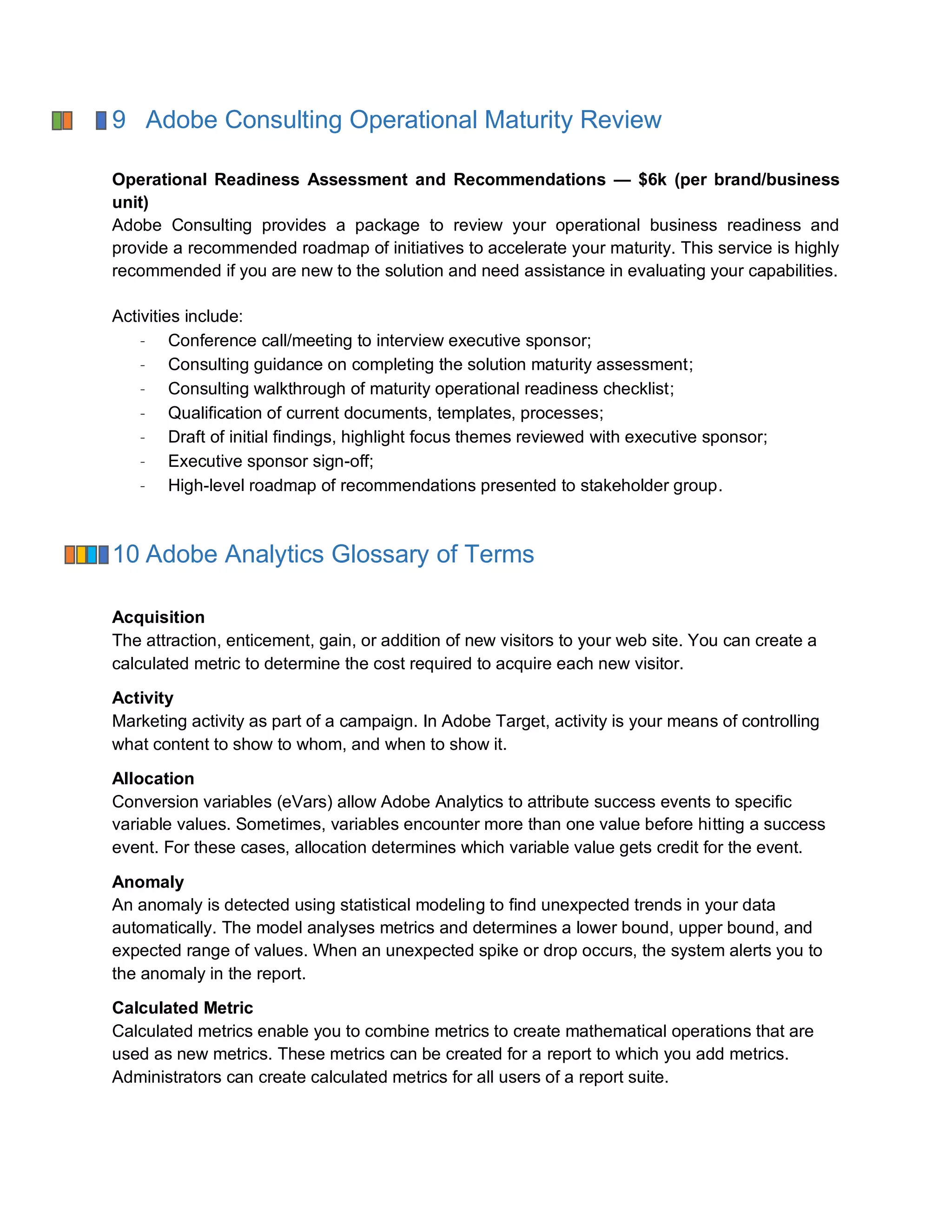 9 Adobe Consulting Operational Maturity Review
Operational Readiness Assessment and Recommendations — $6k (per brand/business
unit)
Adobe Consulting provides a package to review your operational business readiness and
provide a recommended roadmap of initiatives to accelerate your maturity. This service is highly
recommended if you are new to the solution and need assistance in evaluating your capabilities.
Activities include:
Conference call/meeting to interview executive sponsor;
Consulting guidance on completing the solution maturity assessment;
Consulting walkthrough of maturity operational readiness checklist;
Qualification of current documents, templates, processes;
Draft of initial findings, highlight focus themes reviewed with executive sponsor;
Executive sponsor sign-off;
High-level roadmap of recommendations presented to stakeholder group.
10 Adobe Analytics Glossary of Terms
Acquisition
The attraction, enticement, gain, or addition of new visitors to your web site. You can create a
calculated metric to determine the cost required to acquire each new visitor.
Activity
Marketing activity as part of a campaign. In Adobe Target, activity is your means of controlling
what content to show to whom, and when to show it.
Allocation
Conversion variables (eVars) allow Adobe Analytics to attribute success events to specific
variable values. Sometimes, variables encounter more than one value before hitting a success
event. For these cases, allocation determines which variable value gets credit for the event.
Anomaly
An anomaly is detected using statistical modeling to find unexpected trends in your data
automatically. The model analyses metrics and determines a lower bound, upper bound, and
expected range of values. When an unexpected spike or drop occurs, the system alerts you to
the anomaly in the report.
Calculated Metric
Calculated metrics enable you to combine metrics to create mathematical operations that are
used as new metrics. These metrics can be created for a report to which you add metrics.
Administrators can create calculated metrics for all users of a report suite.
 