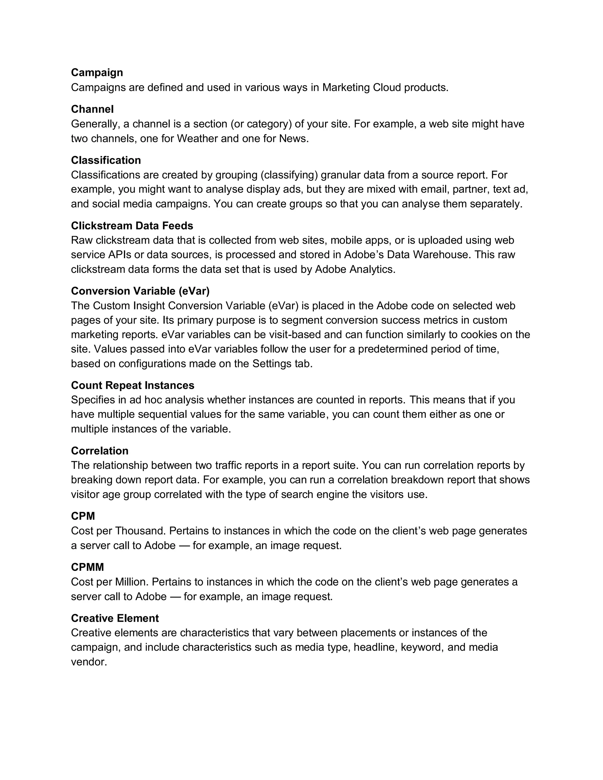 Campaign
Campaigns are defined and used in various ways in Marketing Cloud products.
Channel
Generally, a channel is a section (or category) of your site. For example, a web site might have
two channels, one for Weather and one for News.
Classification
Classifications are created by grouping (classifying) granular data from a source report. For
example, you might want to analyse display ads, but they are mixed with email, partner, text ad,
and social media campaigns. You can create groups so that you can analyse them separately.
Clickstream Data Feeds
Raw clickstream data that is collected from web sites, mobile apps, or is uploaded using web
service APIs or data sources, is processed and stored in Adobe’s Data Warehouse. This raw
clickstream data forms the data set that is used by Adobe Analytics.
Conversion Variable (eVar)
The Custom Insight Conversion Variable (eVar) is placed in the Adobe code on selected web
pages of your site. Its primary purpose is to segment conversion success metrics in custom
marketing reports. eVar variables can be visit-based and can function similarly to cookies on the
site. Values passed into eVar variables follow the user for a predetermined period of time,
based on configurations made on the Settings tab.
Count Repeat Instances
Specifies in ad hoc analysis whether instances are counted in reports. This means that if you
have multiple sequential values for the same variable, you can count them either as one or
multiple instances of the variable.
Correlation
The relationship between two traffic reports in a report suite. You can run correlation reports by
breaking down report data. For example, you can run a correlation breakdown report that shows
visitor age group correlated with the type of search engine the visitors use.
CPM
Cost per Thousand. Pertains to instances in which the code on the client’s web page generates
a server call to Adobe — for example, an image request.
CPMM
Cost per Million. Pertains to instances in which the code on the client’s web page generates a
server call to Adobe — for example, an image request.
Creative Element
Creative elements are characteristics that vary between placements or instances of the
campaign, and include characteristics such as media type, headline, keyword, and media
vendor.
 