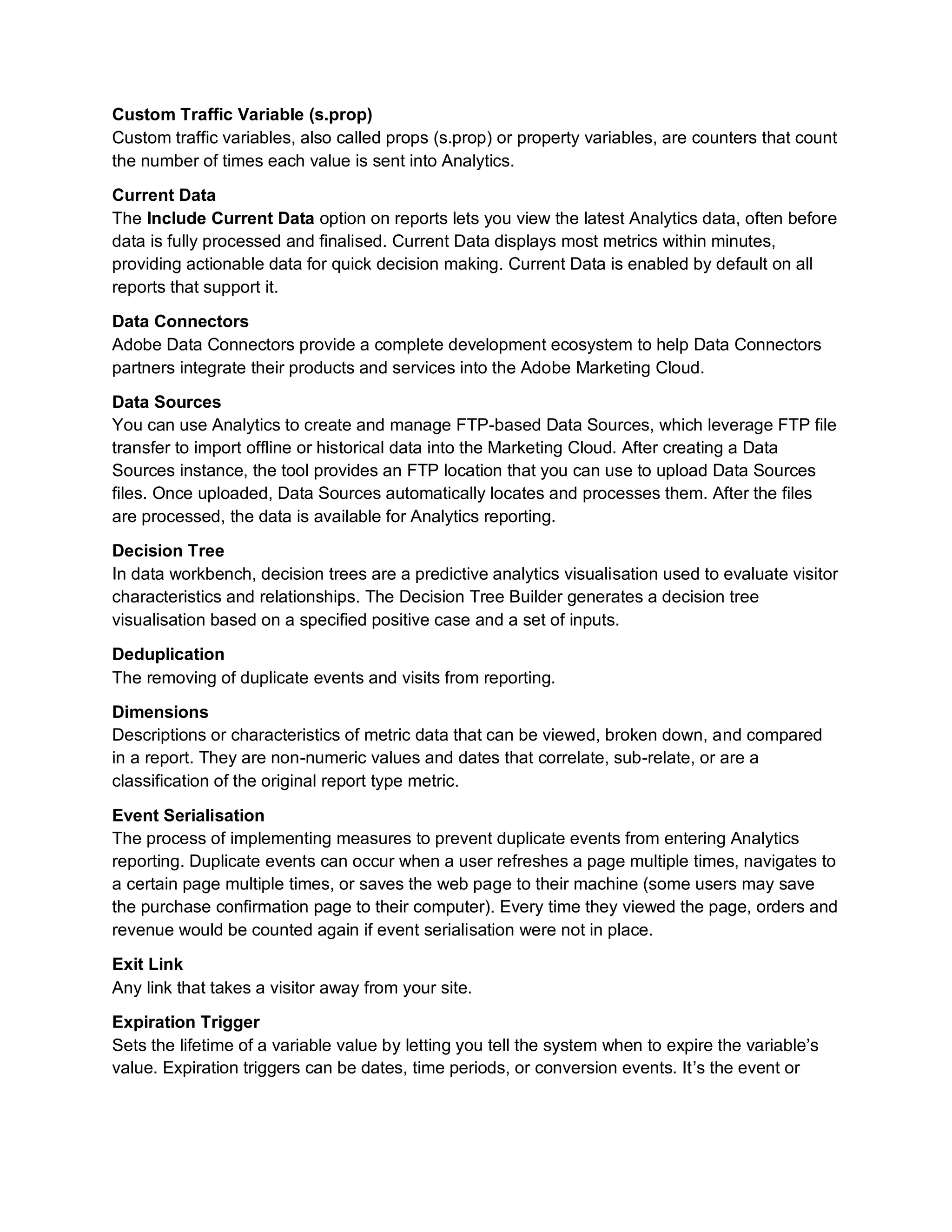 Custom Traffic Variable (s.prop)
Custom traffic variables, also called props (s.prop) or property variables, are counters that count
the number of times each value is sent into Analytics.
Current Data
The Include Current Data option on reports lets you view the latest Analytics data, often before
data is fully processed and finalised. Current Data displays most metrics within minutes,
providing actionable data for quick decision making. Current Data is enabled by default on all
reports that support it.
Data Connectors
Adobe Data Connectors provide a complete development ecosystem to help Data Connectors
partners integrate their products and services into the Adobe Marketing Cloud.
Data Sources
You can use Analytics to create and manage FTP-based Data Sources, which leverage FTP file
transfer to import offline or historical data into the Marketing Cloud. After creating a Data
Sources instance, the tool provides an FTP location that you can use to upload Data Sources
files. Once uploaded, Data Sources automatically locates and processes them. After the files
are processed, the data is available for Analytics reporting.
Decision Tree
In data workbench, decision trees are a predictive analytics visualisation used to evaluate visitor
characteristics and relationships. The Decision Tree Builder generates a decision tree
visualisation based on a specified positive case and a set of inputs.
Deduplication
The removing of duplicate events and visits from reporting.
Dimensions
Descriptions or characteristics of metric data that can be viewed, broken down, and compared
in a report. They are non-numeric values and dates that correlate, sub-relate, or are a
classification of the original report type metric.
Event Serialisation
The process of implementing measures to prevent duplicate events from entering Analytics
reporting. Duplicate events can occur when a user refreshes a page multiple times, navigates to
a certain page multiple times, or saves the web page to their machine (some users may save
the purchase confirmation page to their computer). Every time they viewed the page, orders and
revenue would be counted again if event serialisation were not in place.
Exit Link
Any link that takes a visitor away from your site.
Expiration Trigger
Sets the lifetime of a variable value by letting you tell the system when to expire the variable’s
value. Expiration triggers can be dates, time periods, or conversion events. It’s the event or
 