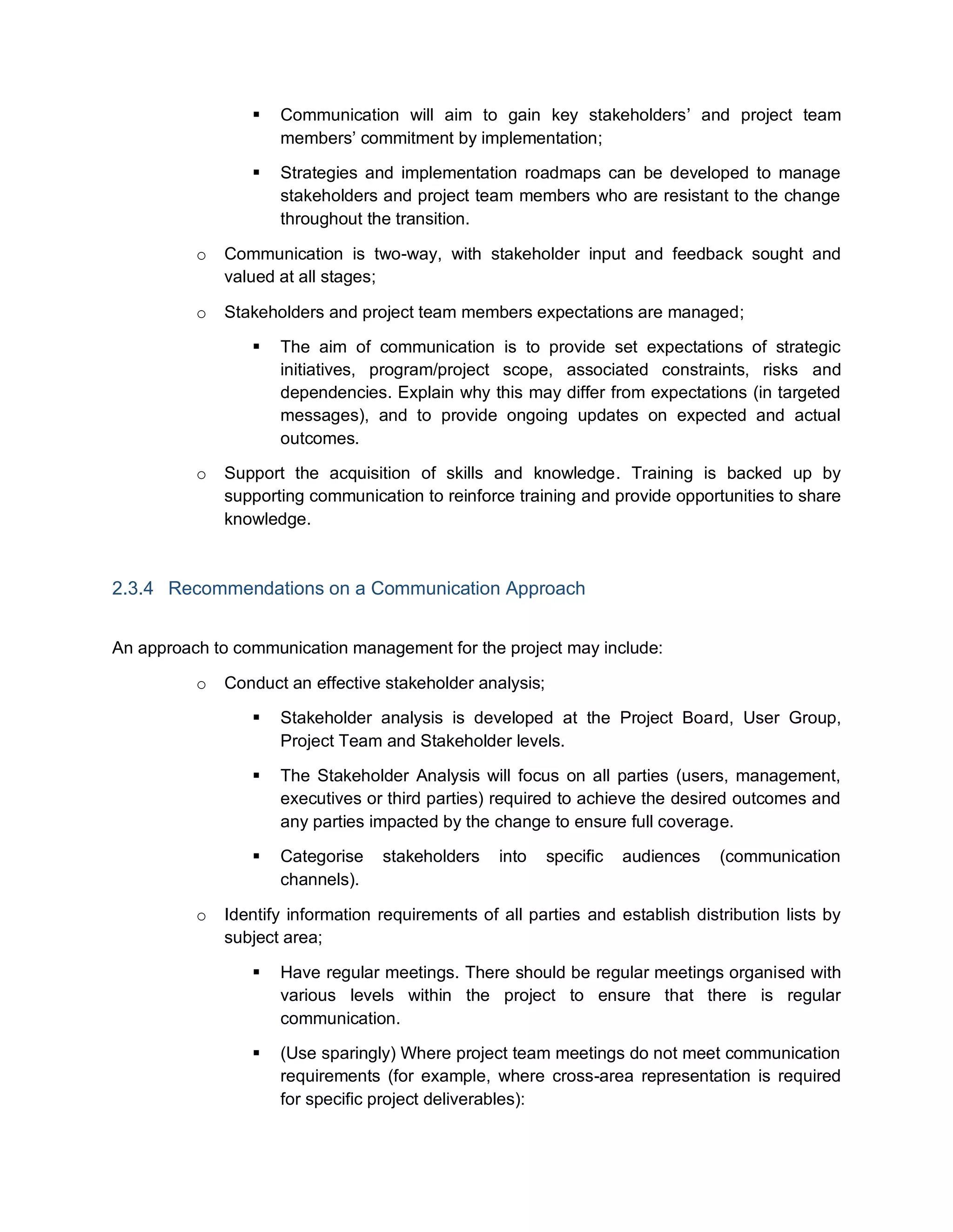  Communication will aim to gain key stakeholders’ and project team
members’ commitment by implementation;
 Strategies and implementation roadmaps can be developed to manage
stakeholders and project team members who are resistant to the change
throughout the transition.
o Communication is two-way, with stakeholder input and feedback sought and
valued at all stages;
o Stakeholders and project team members expectations are managed;
 The aim of communication is to provide set expectations of strategic
initiatives, program/project scope, associated constraints, risks and
dependencies. Explain why this may differ from expectations (in targeted
messages), and to provide ongoing updates on expected and actual
outcomes.
o Support the acquisition of skills and knowledge. Training is backed up by
supporting communication to reinforce training and provide opportunities to share
knowledge.
2.3.4 Recommendations on a Communication Approach
An approach to communication management for the project may include:
o Conduct an effective stakeholder analysis;
 Stakeholder analysis is developed at the Project Board, User Group,
Project Team and Stakeholder levels.
 The Stakeholder Analysis will focus on all parties (users, management,
executives or third parties) required to achieve the desired outcomes and
any parties impacted by the change to ensure full coverage.
 Categorise stakeholders into specific audiences (communication
channels).
o Identify information requirements of all parties and establish distribution lists by
subject area;
 Have regular meetings. There should be regular meetings organised with
various levels within the project to ensure that there is regular
communication.
 (Use sparingly) Where project team meetings do not meet communication
requirements (for example, where cross-area representation is required
for specific project deliverables):
 