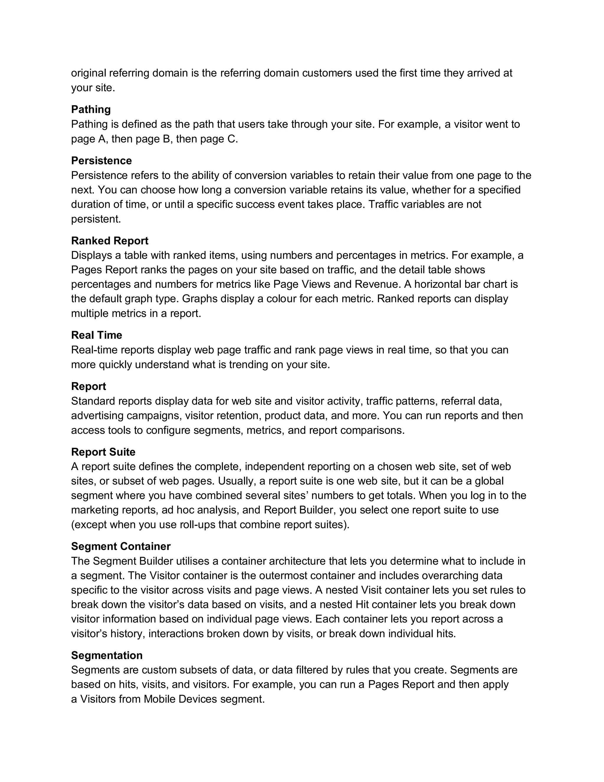 original referring domain is the referring domain customers used the first time they arrived at
your site.
Pathing
Pathing is defined as the path that users take through your site. For example, a visitor went to
page A, then page B, then page C.
Persistence
Persistence refers to the ability of conversion variables to retain their value from one page to the
next. You can choose how long a conversion variable retains its value, whether for a specified
duration of time, or until a specific success event takes place. Traffic variables are not
persistent.
Ranked Report
Displays a table with ranked items, using numbers and percentages in metrics. For example, a
Pages Report ranks the pages on your site based on traffic, and the detail table shows
percentages and numbers for metrics like Page Views and Revenue. A horizontal bar chart is
the default graph type. Graphs display a colour for each metric. Ranked reports can display
multiple metrics in a report.
Real Time
Real-time reports display web page traffic and rank page views in real time, so that you can
more quickly understand what is trending on your site.
Report
Standard reports display data for web site and visitor activity, traffic patterns, referral data,
advertising campaigns, visitor retention, product data, and more. You can run reports and then
access tools to configure segments, metrics, and report comparisons.
Report Suite
A report suite defines the complete, independent reporting on a chosen web site, set of web
sites, or subset of web pages. Usually, a report suite is one web site, but it can be a global
segment where you have combined several sites’ numbers to get totals. When you log in to the
marketing reports, ad hoc analysis, and Report Builder, you select one report suite to use
(except when you use roll-ups that combine report suites).
Segment Container
The Segment Builder utilises a container architecture that lets you determine what to include in
a segment. The Visitor container is the outermost container and includes overarching data
specific to the visitor across visits and page views. A nested Visit container lets you set rules to
break down the visitor’s data based on visits, and a nested Hit container lets you break down
visitor information based on individual page views. Each container lets you report across a
visitor’s history, interactions broken down by visits, or break down individual hits.
Segmentation
Segments are custom subsets of data, or data filtered by rules that you create. Segments are
based on hits, visits, and visitors. For example, you can run a Pages Report and then apply
a Visitors from Mobile Devices segment.
 