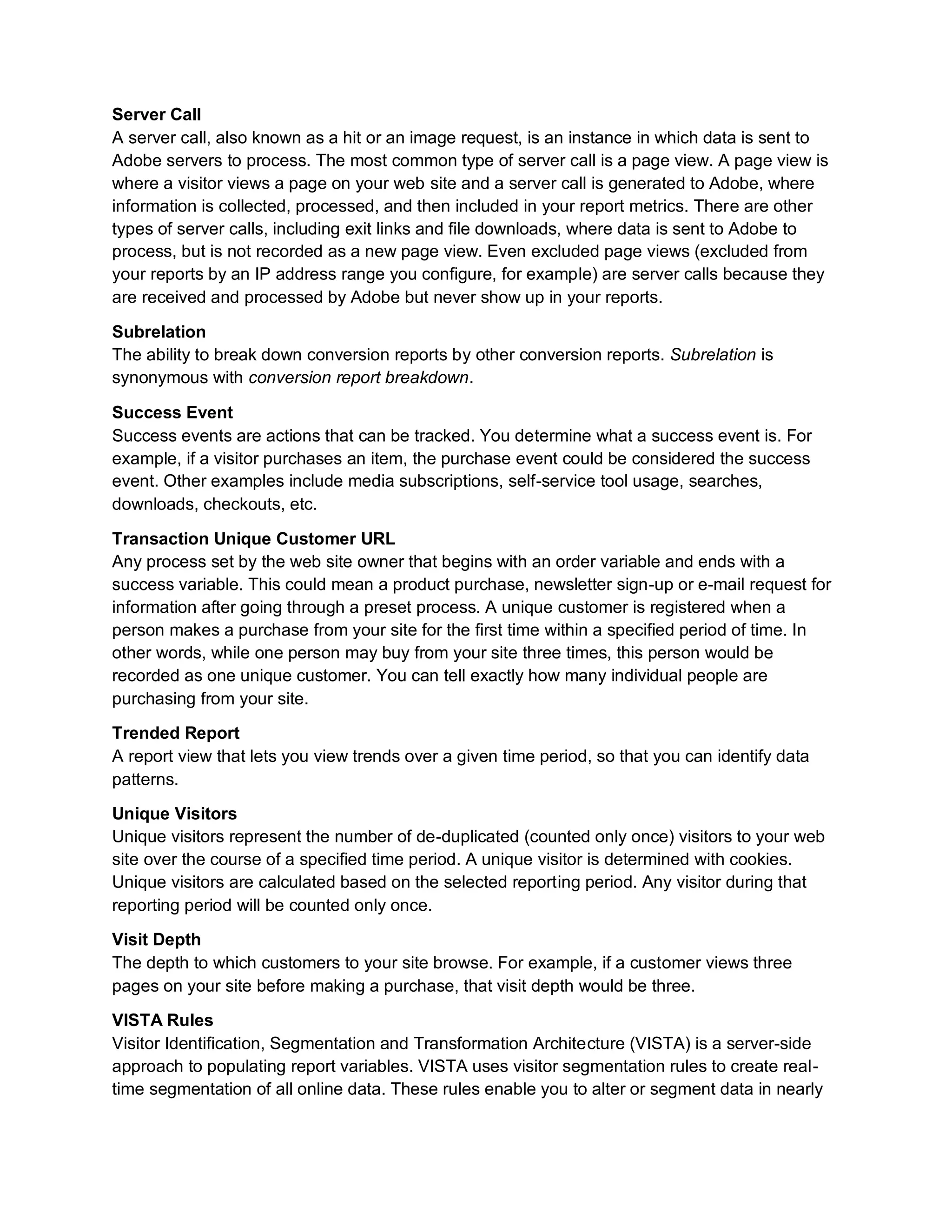 Server Call
A server call, also known as a hit or an image request, is an instance in which data is sent to
Adobe servers to process. The most common type of server call is a page view. A page view is
where a visitor views a page on your web site and a server call is generated to Adobe, where
information is collected, processed, and then included in your report metrics. There are other
types of server calls, including exit links and file downloads, where data is sent to Adobe to
process, but is not recorded as a new page view. Even excluded page views (excluded from
your reports by an IP address range you configure, for example) are server calls because they
are received and processed by Adobe but never show up in your reports.
Subrelation
The ability to break down conversion reports by other conversion reports. Subrelation is
synonymous with conversion report breakdown.
Success Event
Success events are actions that can be tracked. You determine what a success event is. For
example, if a visitor purchases an item, the purchase event could be considered the success
event. Other examples include media subscriptions, self-service tool usage, searches,
downloads, checkouts, etc.
Transaction Unique Customer URL
Any process set by the web site owner that begins with an order variable and ends with a
success variable. This could mean a product purchase, newsletter sign-up or e-mail request for
information after going through a preset process. A unique customer is registered when a
person makes a purchase from your site for the first time within a specified period of time. In
other words, while one person may buy from your site three times, this person would be
recorded as one unique customer. You can tell exactly how many individual people are
purchasing from your site.
Trended Report
A report view that lets you view trends over a given time period, so that you can identify data
patterns.
Unique Visitors
Unique visitors represent the number of de-duplicated (counted only once) visitors to your web
site over the course of a specified time period. A unique visitor is determined with cookies.
Unique visitors are calculated based on the selected reporting period. Any visitor during that
reporting period will be counted only once.
Visit Depth
The depth to which customers to your site browse. For example, if a customer views three
pages on your site before making a purchase, that visit depth would be three.
VISTA Rules
Visitor Identification, Segmentation and Transformation Architecture (VISTA) is a server-side
approach to populating report variables. VISTA uses visitor segmentation rules to create real-
time segmentation of all online data. These rules enable you to alter or segment data in nearly
 