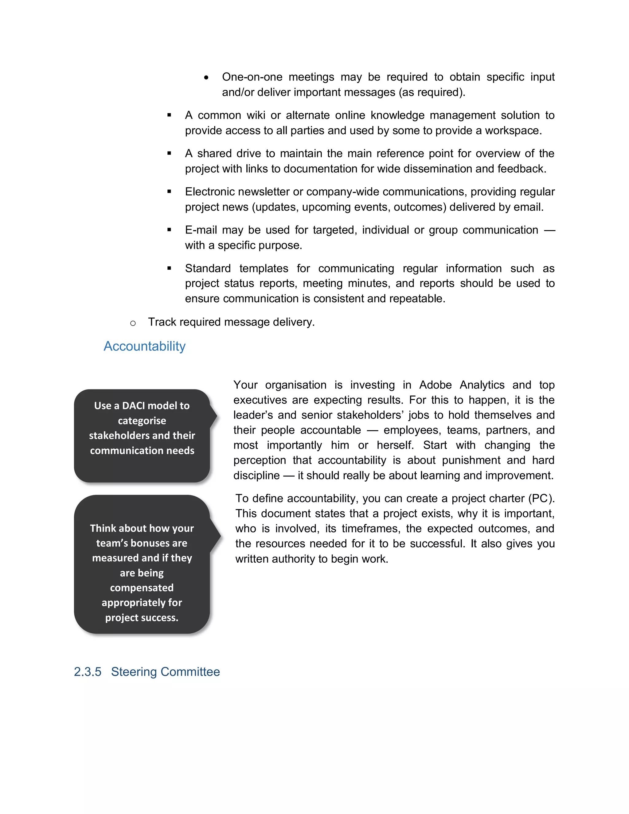  One-on-one meetings may be required to obtain specific input
and/or deliver important messages (as required).
 A common wiki or alternate online knowledge management solution to
provide access to all parties and used by some to provide a workspace.
 A shared drive to maintain the main reference point for overview of the
project with links to documentation for wide dissemination and feedback.
 Electronic newsletter or company-wide communications, providing regular
project news (updates, upcoming events, outcomes) delivered by email.
 E-mail may be used for targeted, individual or group communication —
with a specific purpose.
 Standard templates for communicating regular information such as
project status reports, meeting minutes, and reports should be used to
ensure communication is consistent and repeatable.
o Track required message delivery.
Accountability
Your organisation is investing in Adobe Analytics and top
executives are expecting results. For this to happen, it is the
leader’s and senior stakeholders’ jobs to hold themselves and
their people accountable — employees, teams, partners, and
most importantly him or herself. Start with changing the
perception that accountability is about punishment and hard
discipline — it should really be about learning and improvement.
To define accountability, you can create a project charter (PC).
This document states that a project exists, why it is important,
who is involved, its timeframes, the expected outcomes, and
the resources needed for it to be successful. It also gives you
written authority to begin work.
2.3.5 Steering Committee
Use a DACI model to
categorise
stakeholders and their
communication needs
Think about how your
team’s bonuses are
measured and if they
are being
compensated
appropriately for
project success.
 