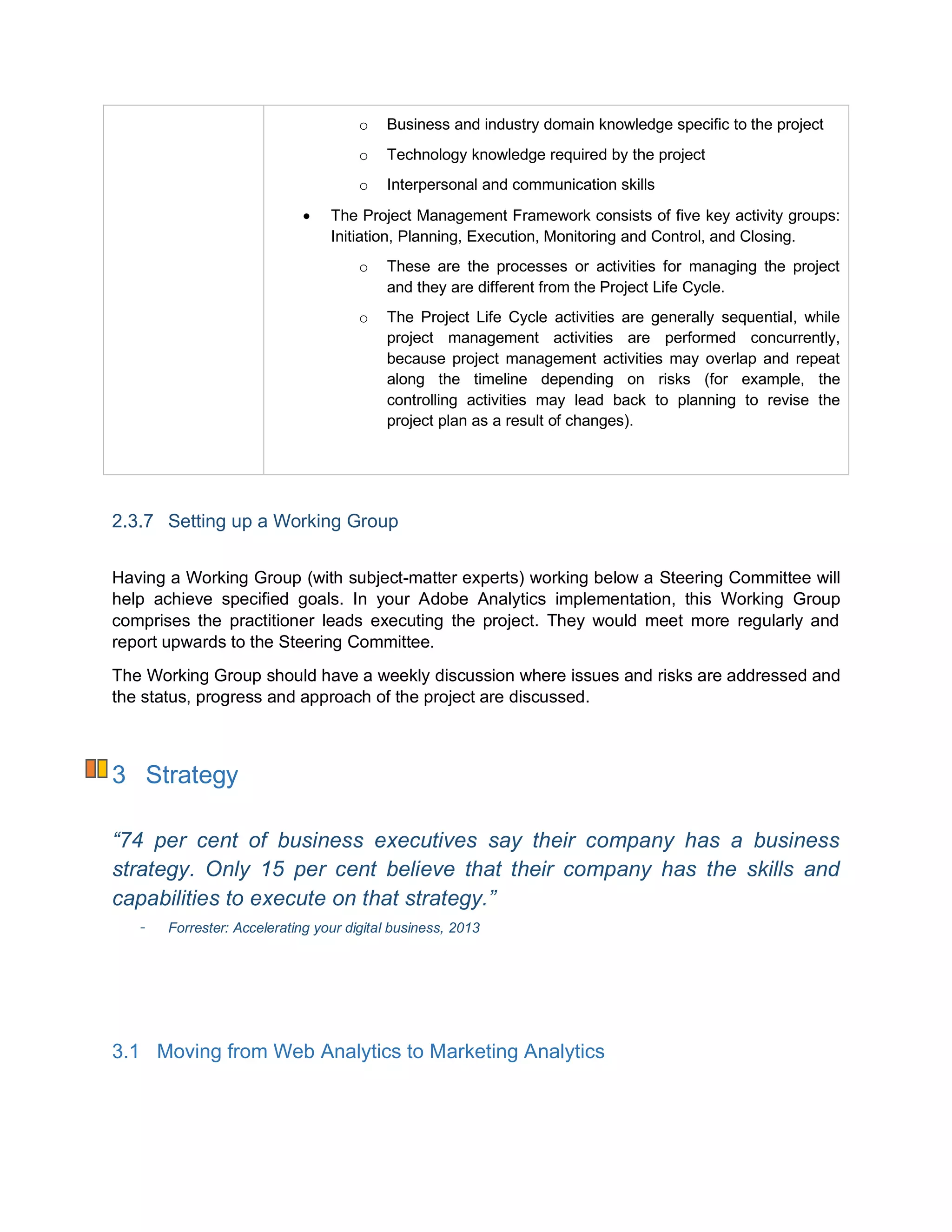 o Business and industry domain knowledge specific to the project
o Technology knowledge required by the project
o Interpersonal and communication skills
 The Project Management Framework consists of five key activity groups:
Initiation, Planning, Execution, Monitoring and Control, and Closing.
o These are the processes or activities for managing the project
and they are different from the Project Life Cycle.
o The Project Life Cycle activities are generally sequential, while
project management activities are performed concurrently,
because project management activities may overlap and repeat
along the timeline depending on risks (for example, the
controlling activities may lead back to planning to revise the
project plan as a result of changes).
2.3.7 Setting up a Working Group
Having a Working Group (with subject-matter experts) working below a Steering Committee will
help achieve specified goals. In your Adobe Analytics implementation, this Working Group
comprises the practitioner leads executing the project. They would meet more regularly and
report upwards to the Steering Committee.
The Working Group should have a weekly discussion where issues and risks are addressed and
the status, progress and approach of the project are discussed.
3 Strategy
“74 per cent of business executives say their company has a business
strategy. Only 15 per cent believe that their company has the skills and
capabilities to execute on that strategy.”
Forrester: Accelerating your digital business, 2013
3.1 Moving from Web Analytics to Marketing Analytics
 