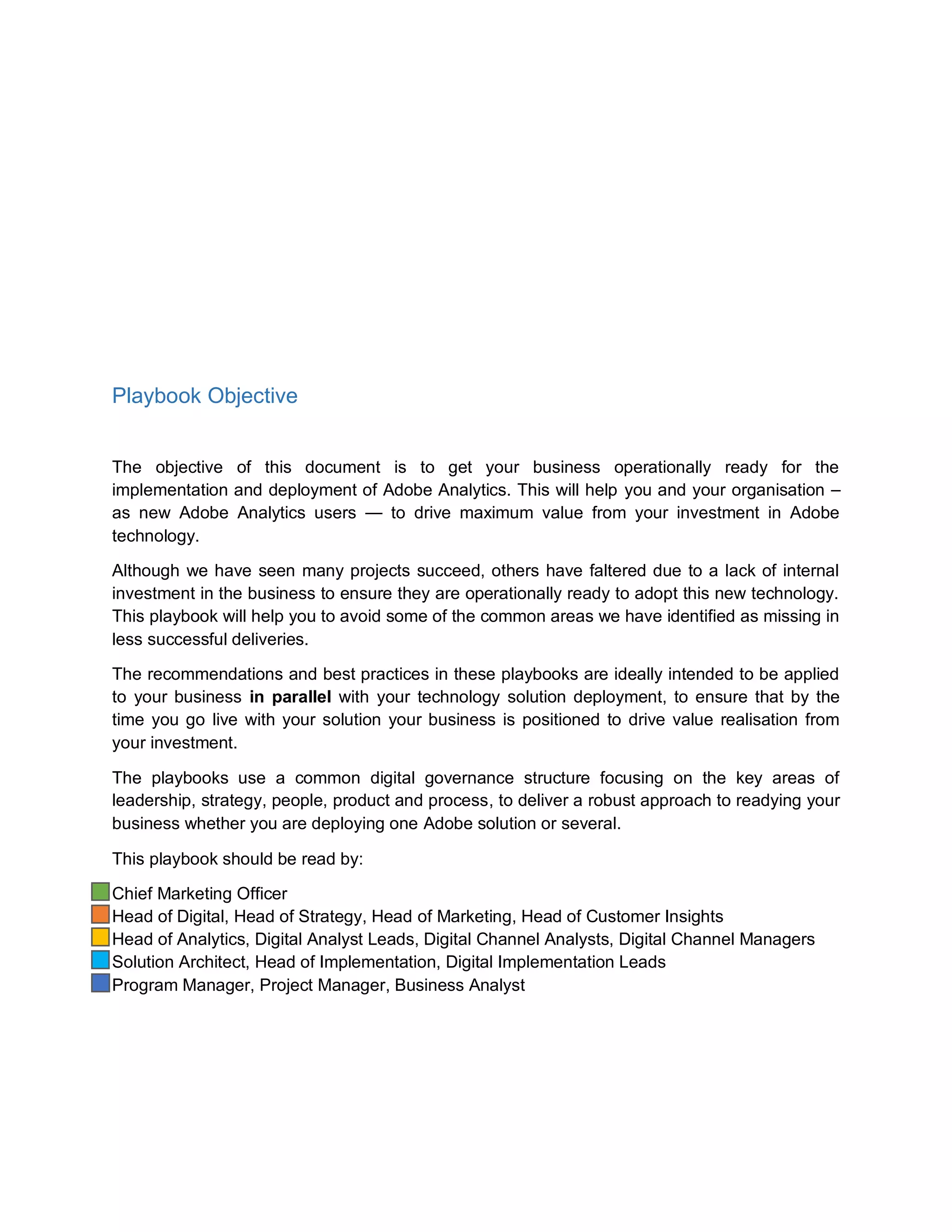 Playbook Objective
The objective of this document is to get your business operationally ready for the
implementation and deployment of Adobe Analytics. This will help you and your organisation –
as new Adobe Analytics users — to drive maximum value from your investment in Adobe
technology.
Although we have seen many projects succeed, others have faltered due to a lack of internal
investment in the business to ensure they are operationally ready to adopt this new technology.
This playbook will help you to avoid some of the common areas we have identified as missing in
less successful deliveries.
The recommendations and best practices in these playbooks are ideally intended to be applied
to your business in parallel with your technology solution deployment, to ensure that by the
time you go live with your solution your business is positioned to drive value realisation from
your investment.
The playbooks use a common digital governance structure focusing on the key areas of
leadership, strategy, people, product and process, to deliver a robust approach to readying your
business whether you are deploying one Adobe solution or several.
This playbook should be read by:
Chief Marketing Officer
Head of Digital, Head of Strategy, Head of Marketing, Head of Customer Insights
Head of Analytics, Digital Analyst Leads, Digital Channel Analysts, Digital Channel Managers
Solution Architect, Head of Implementation, Digital Implementation Leads
Program Manager, Project Manager, Business Analyst
 