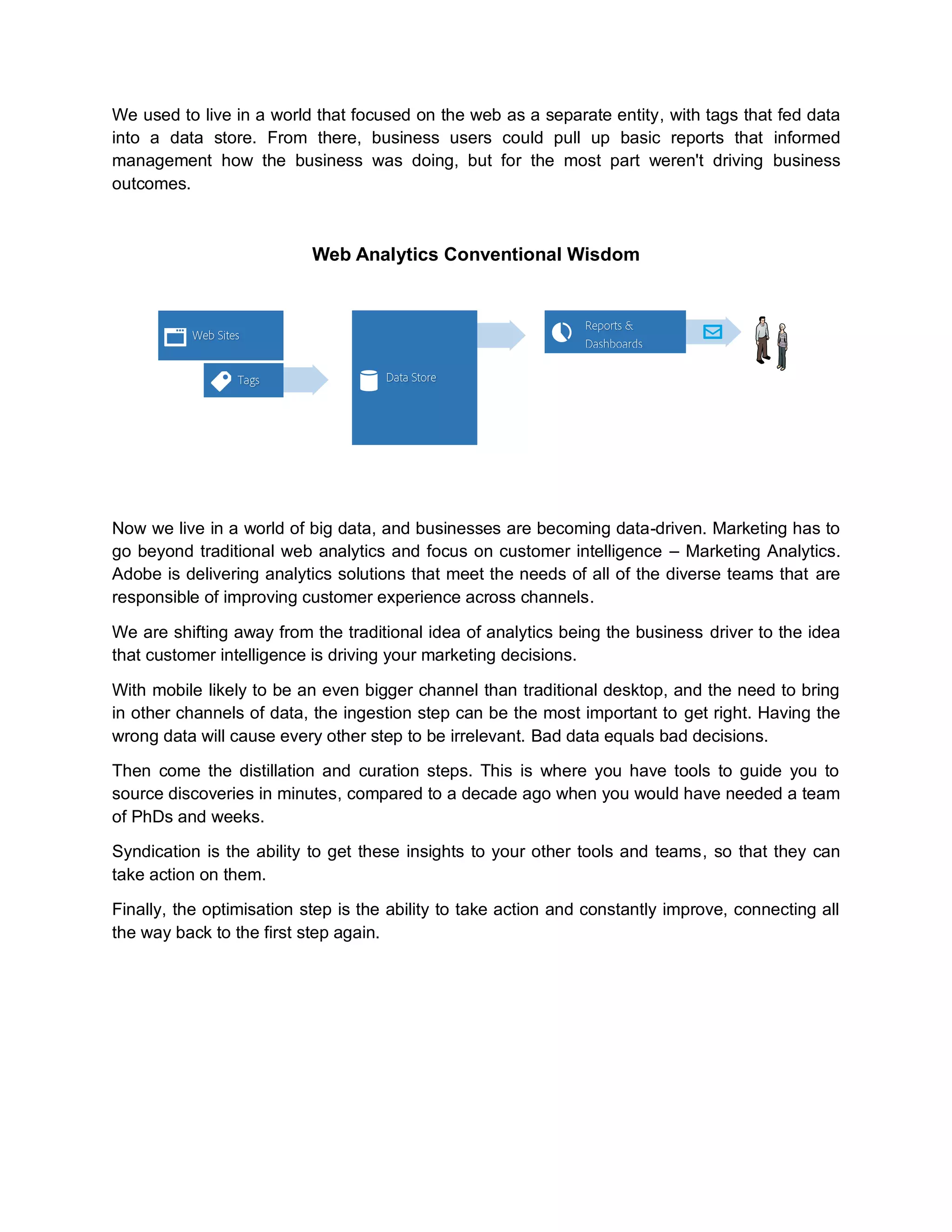 We used to live in a world that focused on the web as a separate entity, with tags that fed data
into a data store. From there, business users could pull up basic reports that informed
management how the business was doing, but for the most part weren't driving business
outcomes.
Web Analytics Conventional Wisdom
Now we live in a world of big data, and businesses are becoming data-driven. Marketing has to
go beyond traditional web analytics and focus on customer intelligence – Marketing Analytics.
Adobe is delivering analytics solutions that meet the needs of all of the diverse teams that are
responsible of improving customer experience across channels.
We are shifting away from the traditional idea of analytics being the business driver to the idea
that customer intelligence is driving your marketing decisions.
With mobile likely to be an even bigger channel than traditional desktop, and the need to bring
in other channels of data, the ingestion step can be the most important to get right. Having the
wrong data will cause every other step to be irrelevant. Bad data equals bad decisions.
Then come the distillation and curation steps. This is where you have tools to guide you to
source discoveries in minutes, compared to a decade ago when you would have needed a team
of PhDs and weeks.
Syndication is the ability to get these insights to your other tools and teams, so that they can
take action on them.
Finally, the optimisation step is the ability to take action and constantly improve, connecting all
the way back to the first step again.
 
