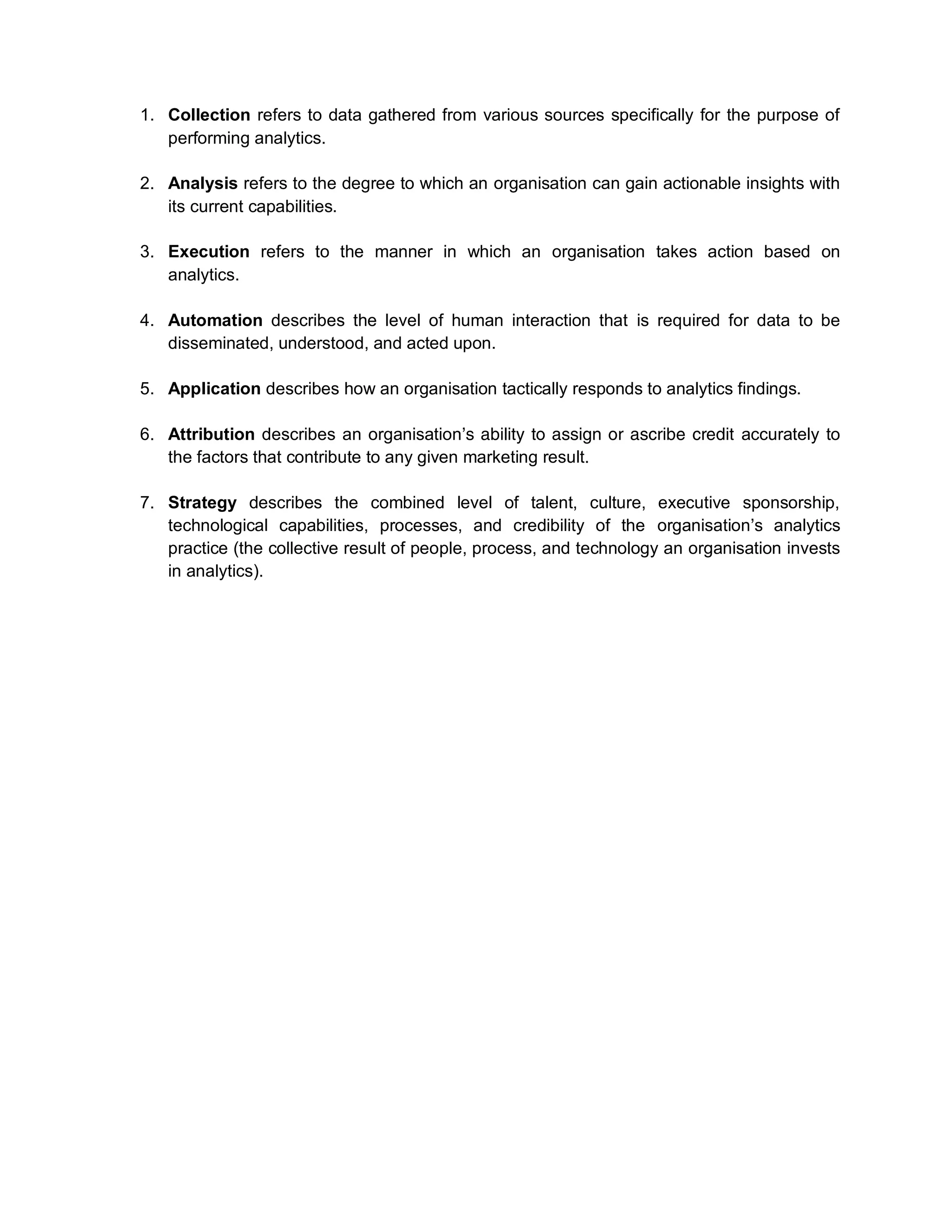 1. Collection refers to data gathered from various sources specifically for the purpose of
performing analytics.
2. Analysis refers to the degree to which an organisation can gain actionable insights with
its current capabilities.
3. Execution refers to the manner in which an organisation takes action based on
analytics.
4. Automation describes the level of human interaction that is required for data to be
disseminated, understood, and acted upon.
5. Application describes how an organisation tactically responds to analytics findings.
6. Attribution describes an organisation’s ability to assign or ascribe credit accurately to
the factors that contribute to any given marketing result.
7. Strategy describes the combined level of talent, culture, executive sponsorship,
technological capabilities, processes, and credibility of the organisation’s analytics
practice (the collective result of people, process, and technology an organisation invests
in analytics).
 