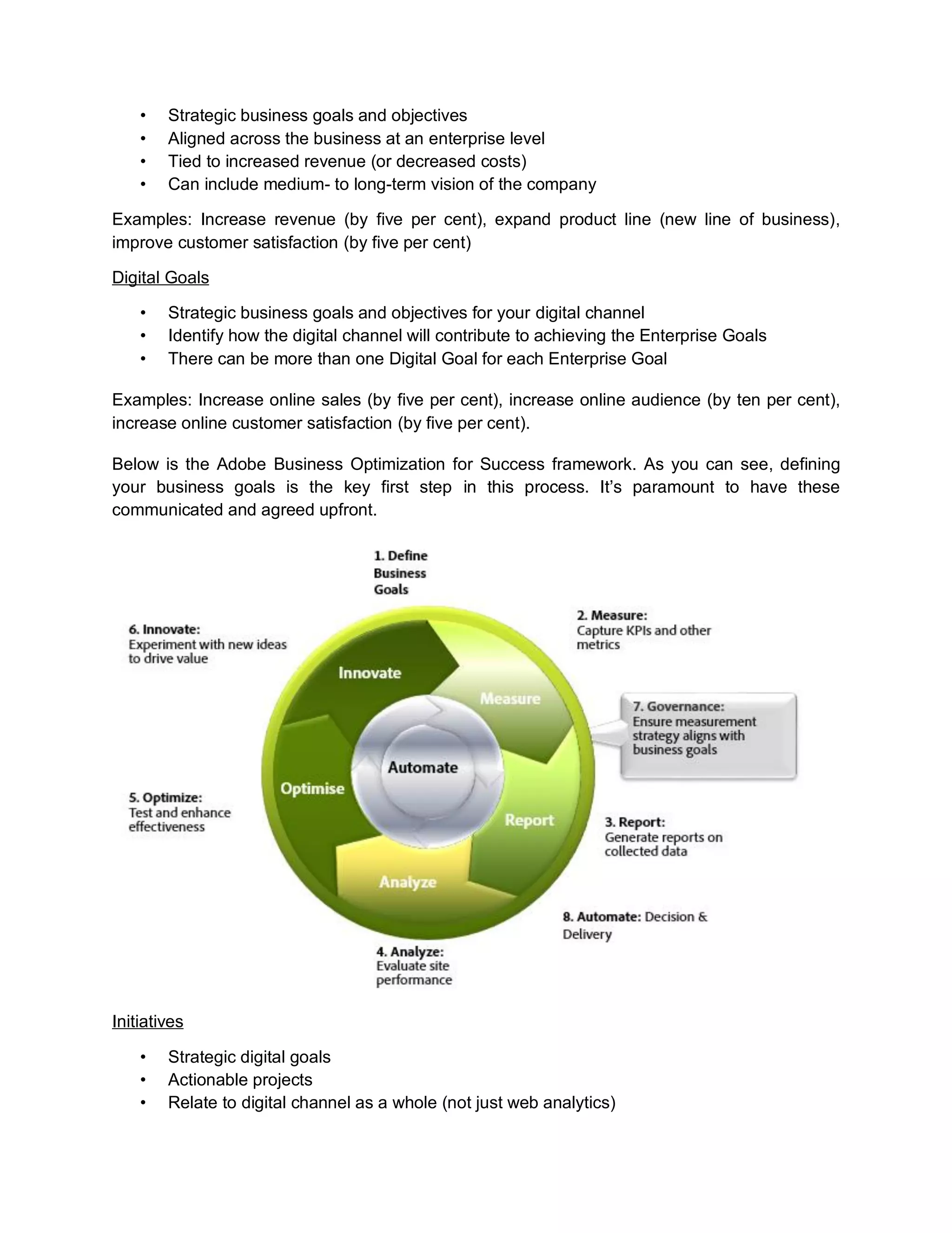 • Strategic business goals and objectives
• Aligned across the business at an enterprise level
• Tied to increased revenue (or decreased costs)
• Can include medium- to long-term vision of the company
Examples: Increase revenue (by five per cent), expand product line (new line of business),
improve customer satisfaction (by five per cent)
Digital Goals
• Strategic business goals and objectives for your digital channel
• Identify how the digital channel will contribute to achieving the Enterprise Goals
• There can be more than one Digital Goal for each Enterprise Goal
Examples: Increase online sales (by five per cent), increase online audience (by ten per cent),
increase online customer satisfaction (by five per cent).
Below is the Adobe Business Optimization for Success framework. As you can see, defining
your business goals is the key first step in this process. It’s paramount to have these
communicated and agreed upfront.
Initiatives
• Strategic digital goals
• Actionable projects
• Relate to digital channel as a whole (not just web analytics)
 