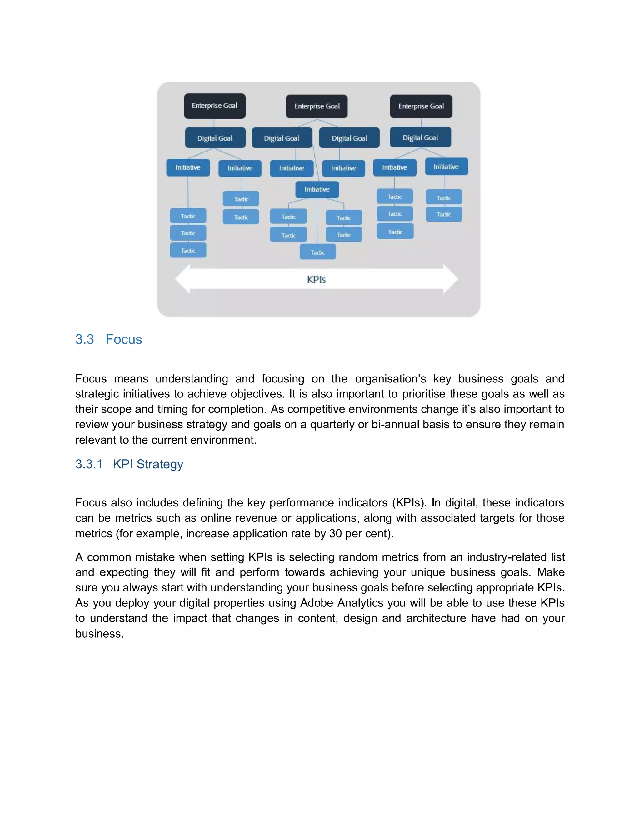 3.3 Focus
Focus means understanding and focusing on the organisation’s key business goals and
strategic initiatives to achieve objectives. It is also important to prioritise these goals as well as
their scope and timing for completion. As competitive environments change it’s also important to
review your business strategy and goals on a quarterly or bi-annual basis to ensure they remain
relevant to the current environment.
3.3.1 KPI Strategy
Focus also includes defining the key performance indicators (KPIs). In digital, these indicators
can be metrics such as online revenue or applications, along with associated targets for those
metrics (for example, increase application rate by 30 per cent).
A common mistake when setting KPIs is selecting random metrics from an industry-related list
and expecting they will fit and perform towards achieving your unique business goals. Make
sure you always start with understanding your business goals before selecting appropriate KPIs.
As you deploy your digital properties using Adobe Analytics you will be able to use these KPIs
to understand the impact that changes in content, design and architecture have had on your
business.
 