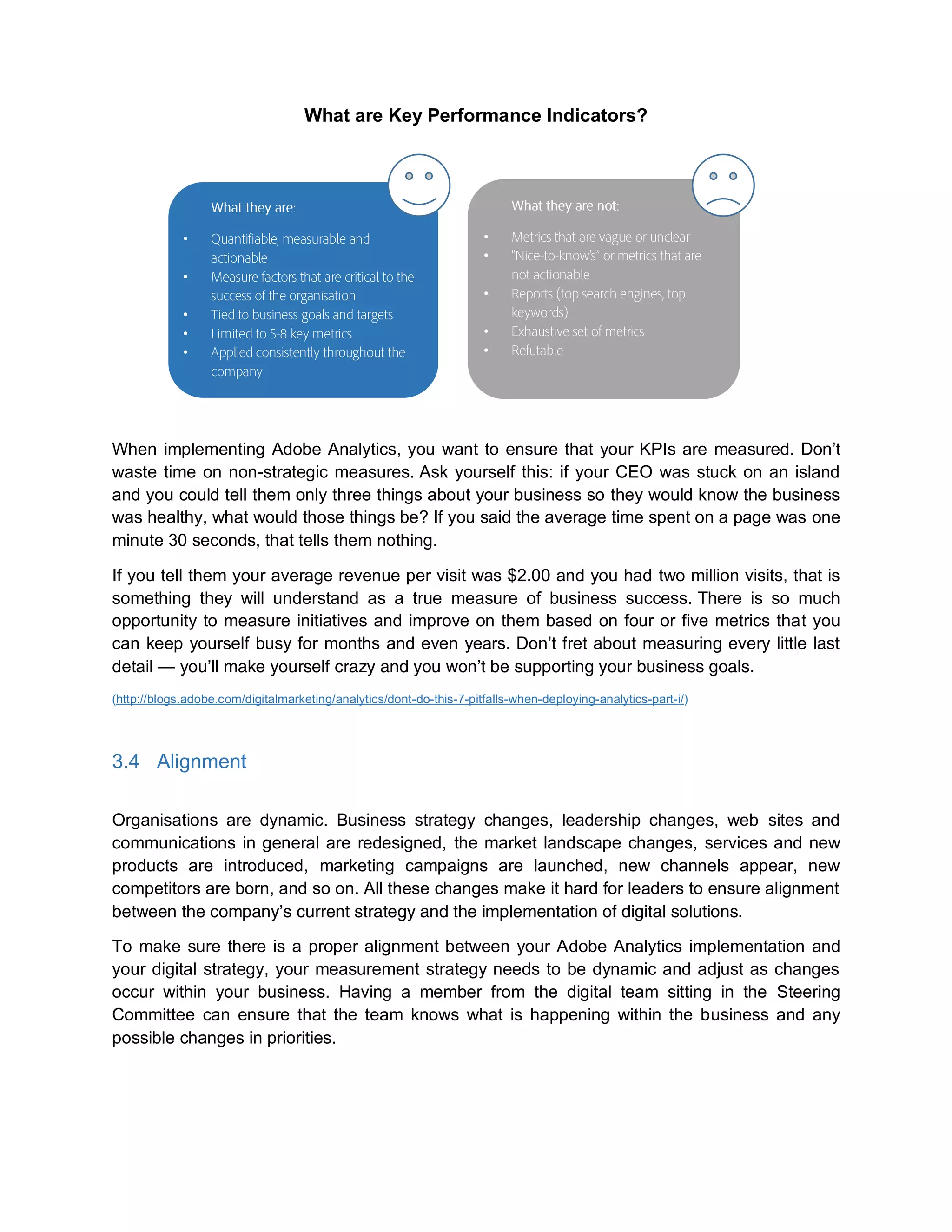 What are Key Performance Indicators?
When implementing Adobe Analytics, you want to ensure that your KPIs are measured. Don’t
waste time on non-strategic measures. Ask yourself this: if your CEO was stuck on an island
and you could tell them only three things about your business so they would know the business
was healthy, what would those things be? If you said the average time spent on a page was one
minute 30 seconds, that tells them nothing.
If you tell them your average revenue per visit was $2.00 and you had two million visits, that is
something they will understand as a true measure of business success. There is so much
opportunity to measure initiatives and improve on them based on four or five metrics that you
can keep yourself busy for months and even years. Don’t fret about measuring every little last
detail — you’ll make yourself crazy and you won’t be supporting your business goals.
(http://blogs.adobe.com/digitalmarketing/analytics/dont-do-this-7-pitfalls-when-deploying-analytics-part-i/)
3.4 Alignment
Organisations are dynamic. Business strategy changes, leadership changes, web sites and
communications in general are redesigned, the market landscape changes, services and new
products are introduced, marketing campaigns are launched, new channels appear, new
competitors are born, and so on. All these changes make it hard for leaders to ensure alignment
between the company’s current strategy and the implementation of digital solutions.
To make sure there is a proper alignment between your Adobe Analytics implementation and
your digital strategy, your measurement strategy needs to be dynamic and adjust as changes
occur within your business. Having a member from the digital team sitting in the Steering
Committee can ensure that the team knows what is happening within the business and any
possible changes in priorities.
•
•
•
•
•
•
•
•
•
•
 