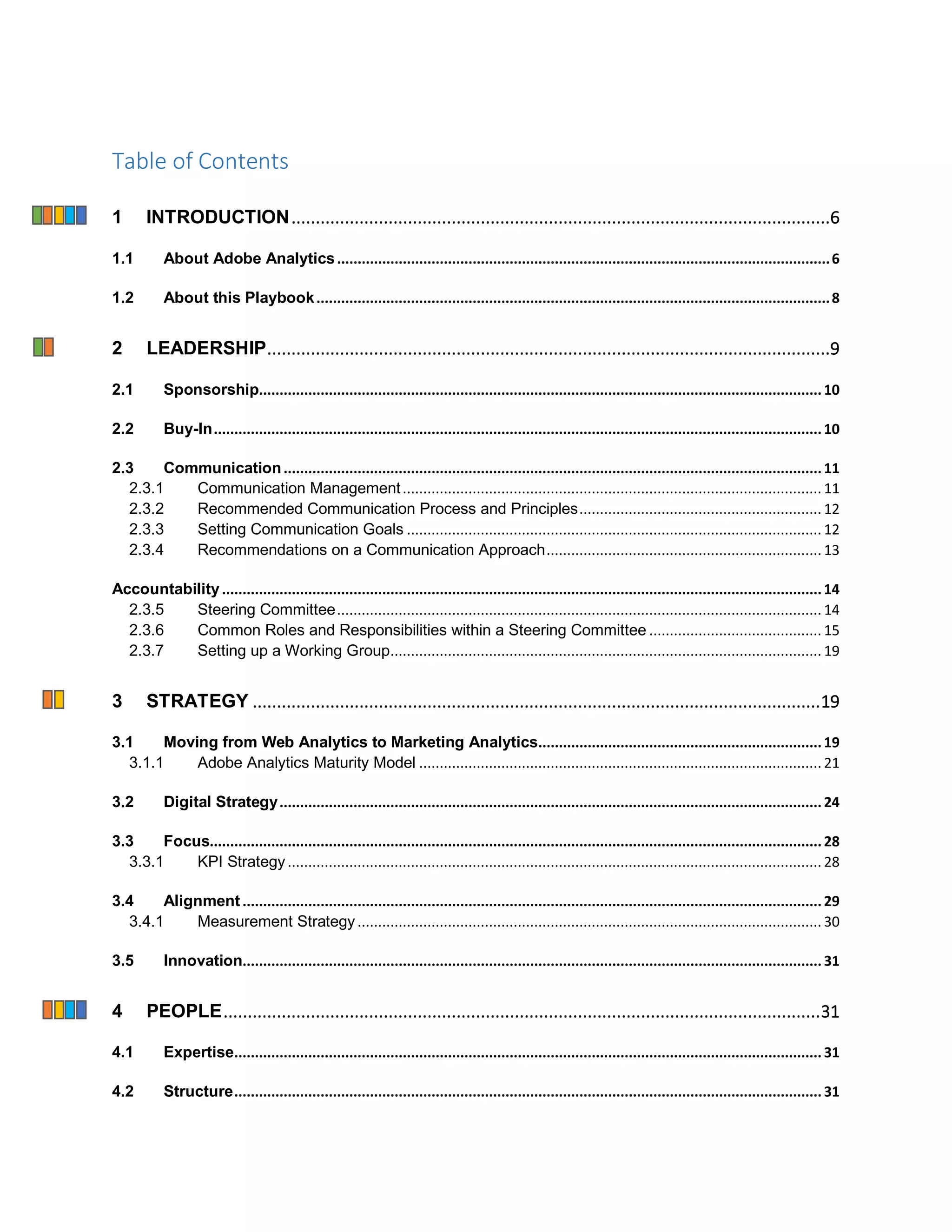 Table of Contents
1 INTRODUCTION...............................................................................................................6
1.1 About Adobe Analytics........................................................................................................................6
1.2 About this Playbook.............................................................................................................................8
2 LEADERSHIP....................................................................................................................9
2.1 Sponsorship.........................................................................................................................................10
2.2 Buy-In....................................................................................................................................................10
2.3 Communication...................................................................................................................................11
2.3.1 Communication Management...................................................................................................... 11
2.3.2 Recommended Communication Process and Principles........................................................... 12
2.3.3 Setting Communication Goals ..................................................................................................... 12
2.3.4 Recommendations on a Communication Approach................................................................... 13
Accountability..................................................................................................................................................14
2.3.5 Steering Committee...................................................................................................................... 14
2.3.6 Common Roles and Responsibilities within a Steering Committee .......................................... 15
2.3.7 Setting up a Working Group......................................................................................................... 19
3 STRATEGY .....................................................................................................................19
3.1 Moving from Web Analytics to Marketing Analytics.....................................................................19
3.1.1 Adobe Analytics Maturity Model .................................................................................................. 21
3.2 Digital Strategy....................................................................................................................................24
3.3 Focus.....................................................................................................................................................28
3.3.1 KPI Strategy.................................................................................................................................. 28
3.4 Alignment.............................................................................................................................................29
3.4.1 Measurement Strategy................................................................................................................. 30
3.5 Innovation.............................................................................................................................................31
4 PEOPLE...........................................................................................................................31
4.1 Expertise...............................................................................................................................................31
4.2 Structure...............................................................................................................................................31
 