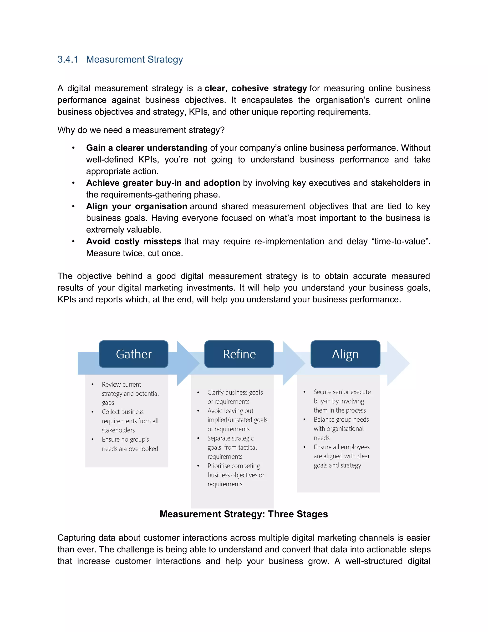 3.4.1 Measurement Strategy
A digital measurement strategy is a clear, cohesive strategy for measuring online business
performance against business objectives. It encapsulates the organisation’s current online
business objectives and strategy, KPIs, and other unique reporting requirements.
Why do we need a measurement strategy?
• Gain a clearer understanding of your company’s online business performance. Without
well-defined KPIs, you’re not going to understand business performance and take
appropriate action.
• Achieve greater buy-in and adoption by involving key executives and stakeholders in
the requirements-gathering phase.
• Align your organisation around shared measurement objectives that are tied to key
business goals. Having everyone focused on what’s most important to the business is
extremely valuable.
• Avoid costly missteps that may require re-implementation and delay “time-to-value”.
Measure twice, cut once.
The objective behind a good digital measurement strategy is to obtain accurate measured
results of your digital marketing investments. It will help you understand your business goals,
KPIs and reports which, at the end, will help you understand your business performance.
Measurement Strategy: Three Stages
Capturing data about customer interactions across multiple digital marketing channels is easier
than ever. The challenge is being able to understand and convert that data into actionable steps
that increase customer interactions and help your business grow. A well-structured digital
•
•
•
•
•
•
•
•
•
•
 