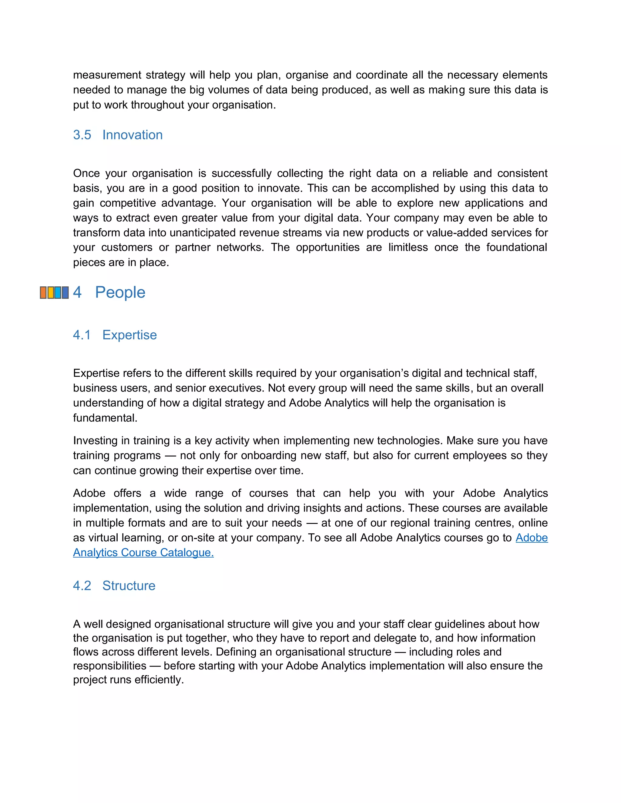 measurement strategy will help you plan, organise and coordinate all the necessary elements
needed to manage the big volumes of data being produced, as well as making sure this data is
put to work throughout your organisation.
3.5 Innovation
Once your organisation is successfully collecting the right data on a reliable and consistent
basis, you are in a good position to innovate. This can be accomplished by using this data to
gain competitive advantage. Your organisation will be able to explore new applications and
ways to extract even greater value from your digital data. Your company may even be able to
transform data into unanticipated revenue streams via new products or value-added services for
your customers or partner networks. The opportunities are limitless once the foundational
pieces are in place.
4 People
4.1 Expertise
Expertise refers to the different skills required by your organisation’s digital and technical staff,
business users, and senior executives. Not every group will need the same skills, but an overall
understanding of how a digital strategy and Adobe Analytics will help the organisation is
fundamental.
Investing in training is a key activity when implementing new technologies. Make sure you have
training programs — not only for onboarding new staff, but also for current employees so they
can continue growing their expertise over time.
Adobe offers a wide range of courses that can help you with your Adobe Analytics
implementation, using the solution and driving insights and actions. These courses are available
in multiple formats and are to suit your needs — at one of our regional training centres, online
as virtual learning, or on-site at your company. To see all Adobe Analytics courses go to Adobe
Analytics Course Catalogue.
4.2 Structure
A well designed organisational structure will give you and your staff clear guidelines about how
the organisation is put together, who they have to report and delegate to, and how information
flows across different levels. Defining an organisational structure — including roles and
responsibilities — before starting with your Adobe Analytics implementation will also ensure the
project runs efficiently.
 