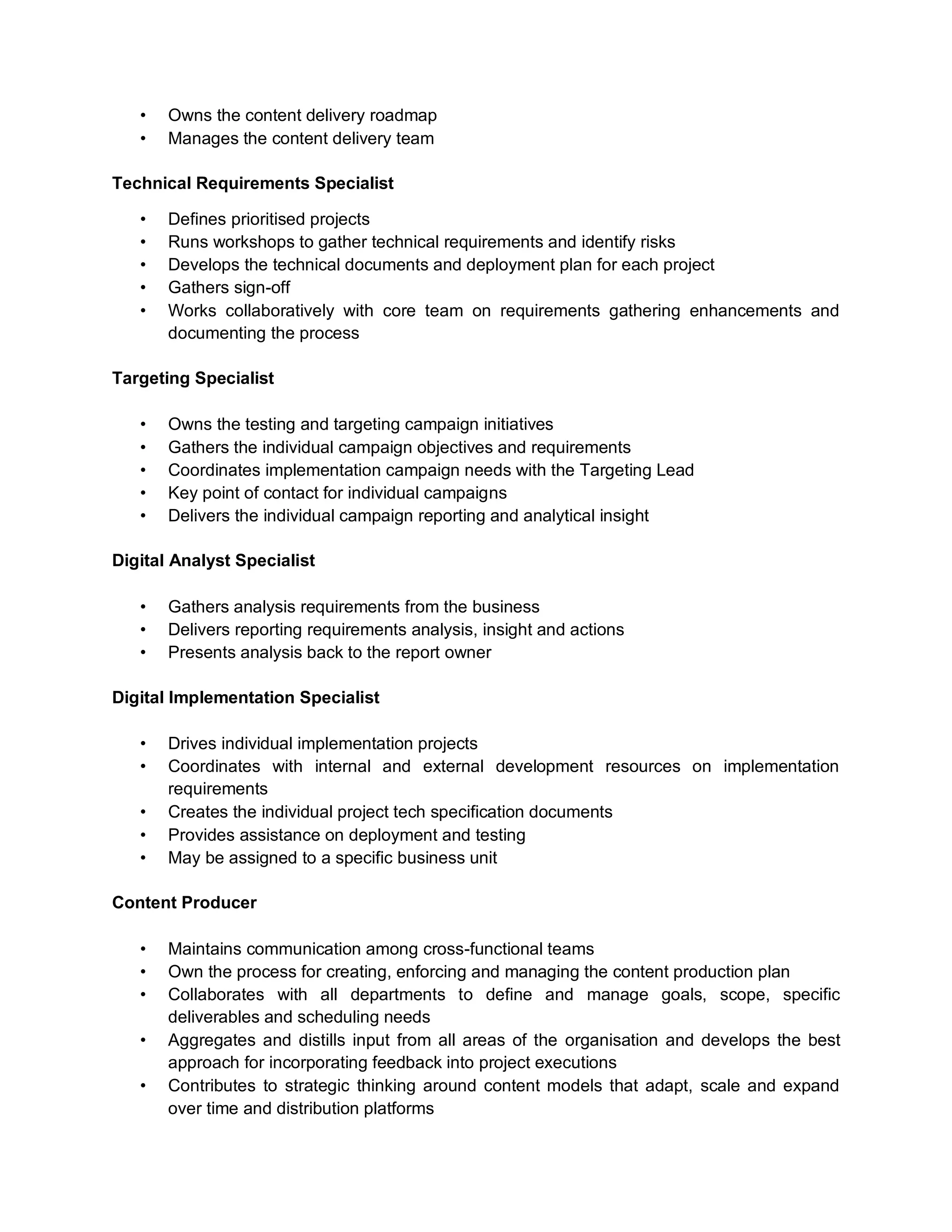 • Owns the content delivery roadmap
• Manages the content delivery team
Technical Requirements Specialist
• Defines prioritised projects
• Runs workshops to gather technical requirements and identify risks
• Develops the technical documents and deployment plan for each project
• Gathers sign-off
• Works collaboratively with core team on requirements gathering enhancements and
documenting the process
Targeting Specialist
• Owns the testing and targeting campaign initiatives
• Gathers the individual campaign objectives and requirements
• Coordinates implementation campaign needs with the Targeting Lead
• Key point of contact for individual campaigns
• Delivers the individual campaign reporting and analytical insight
Digital Analyst Specialist
• Gathers analysis requirements from the business
• Delivers reporting requirements analysis, insight and actions
• Presents analysis back to the report owner
Digital Implementation Specialist
• Drives individual implementation projects
• Coordinates with internal and external development resources on implementation
requirements
• Creates the individual project tech specification documents
• Provides assistance on deployment and testing
• May be assigned to a specific business unit
Content Producer
• Maintains communication among cross-functional teams
• Own the process for creating, enforcing and managing the content production plan
• Collaborates with all departments to define and manage goals, scope, specific
deliverables and scheduling needs
• Aggregates and distills input from all areas of the organisation and develops the best
approach for incorporating feedback into project executions
• Contributes to strategic thinking around content models that adapt, scale and expand
over time and distribution platforms
 