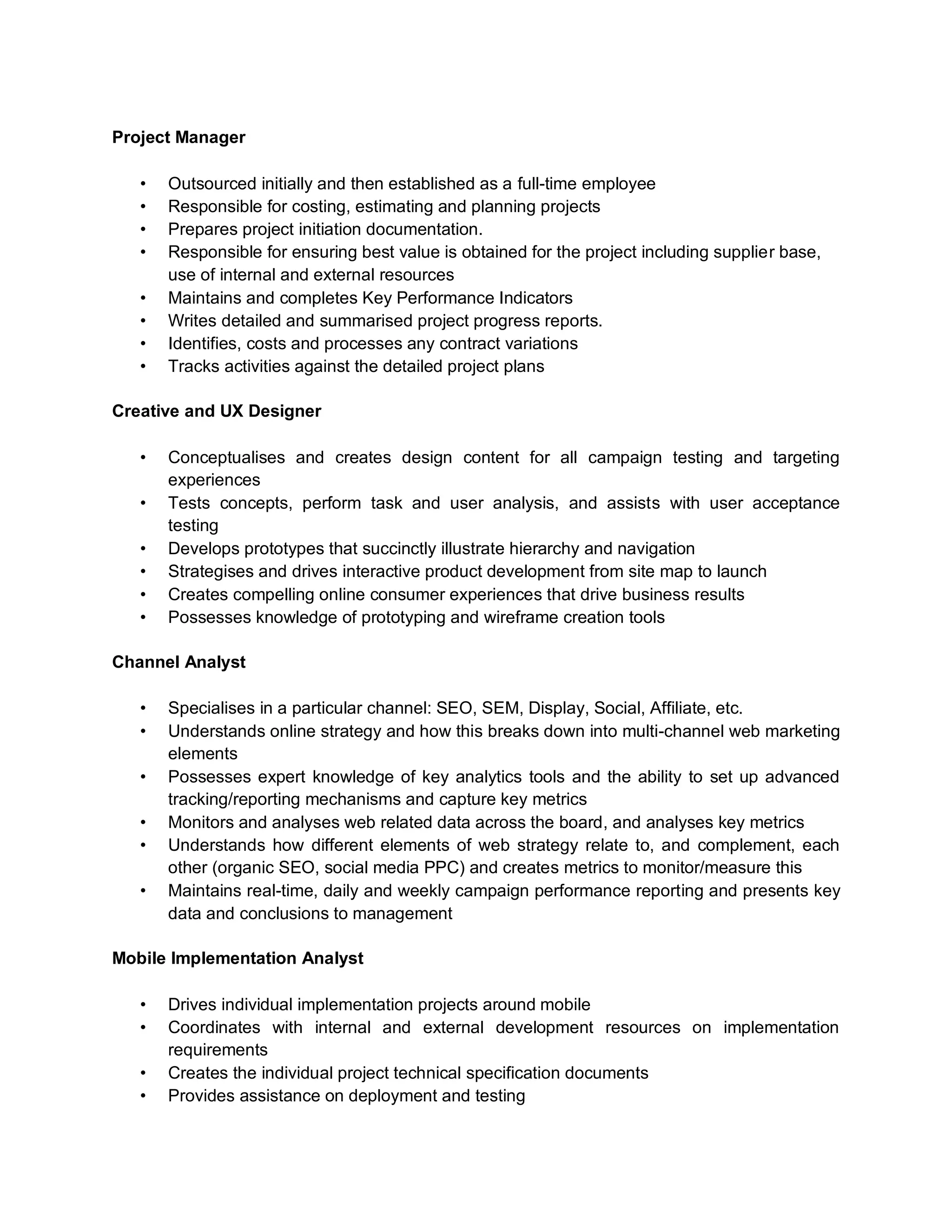 Project Manager
• Outsourced initially and then established as a full-time employee
• Responsible for costing, estimating and planning projects
• Prepares project initiation documentation.
• Responsible for ensuring best value is obtained for the project including supplier base,
use of internal and external resources
• Maintains and completes Key Performance Indicators
• Writes detailed and summarised project progress reports.
• Identifies, costs and processes any contract variations
• Tracks activities against the detailed project plans
Creative and UX Designer
• Conceptualises and creates design content for all campaign testing and targeting
experiences
• Tests concepts, perform task and user analysis, and assists with user acceptance
testing
• Develops prototypes that succinctly illustrate hierarchy and navigation
• Strategises and drives interactive product development from site map to launch
• Creates compelling online consumer experiences that drive business results
• Possesses knowledge of prototyping and wireframe creation tools
Channel Analyst
• Specialises in a particular channel: SEO, SEM, Display, Social, Affiliate, etc.
• Understands online strategy and how this breaks down into multi-channel web marketing
elements
• Possesses expert knowledge of key analytics tools and the ability to set up advanced
tracking/reporting mechanisms and capture key metrics
• Monitors and analyses web related data across the board, and analyses key metrics
• Understands how different elements of web strategy relate to, and complement, each
other (organic SEO, social media PPC) and creates metrics to monitor/measure this
• Maintains real-time, daily and weekly campaign performance reporting and presents key
data and conclusions to management
Mobile Implementation Analyst
• Drives individual implementation projects around mobile
• Coordinates with internal and external development resources on implementation
requirements
• Creates the individual project technical specification documents
• Provides assistance on deployment and testing
 