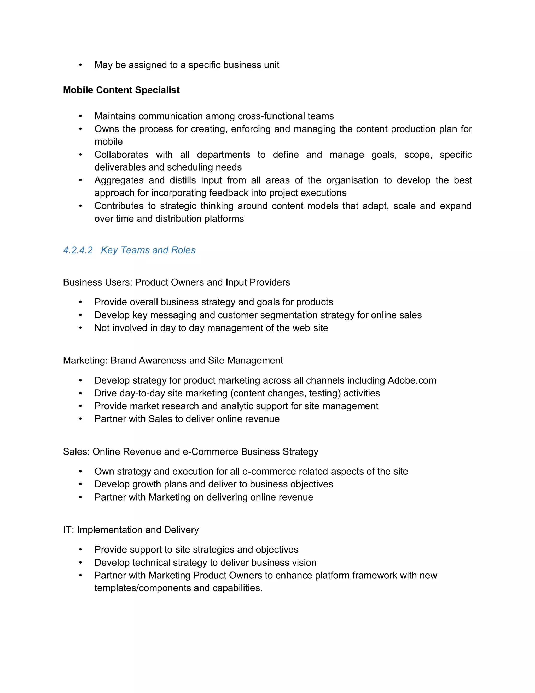 • May be assigned to a specific business unit
Mobile Content Specialist
• Maintains communication among cross-functional teams
• Owns the process for creating, enforcing and managing the content production plan for
mobile
• Collaborates with all departments to define and manage goals, scope, specific
deliverables and scheduling needs
• Aggregates and distills input from all areas of the organisation to develop the best
approach for incorporating feedback into project executions
• Contributes to strategic thinking around content models that adapt, scale and expand
over time and distribution platforms
4.2.4.2 Key Teams and Roles
Business Users: Product Owners and Input Providers
• Provide overall business strategy and goals for products
• Develop key messaging and customer segmentation strategy for online sales
• Not involved in day to day management of the web site
Marketing: Brand Awareness and Site Management
• Develop strategy for product marketing across all channels including Adobe.com
• Drive day-to-day site marketing (content changes, testing) activities
• Provide market research and analytic support for site management
• Partner with Sales to deliver online revenue
Sales: Online Revenue and e-Commerce Business Strategy
• Own strategy and execution for all e-commerce related aspects of the site
• Develop growth plans and deliver to business objectives
• Partner with Marketing on delivering online revenue
IT: Implementation and Delivery
• Provide support to site strategies and objectives
• Develop technical strategy to deliver business vision
• Partner with Marketing Product Owners to enhance platform framework with new
templates/components and capabilities.
 